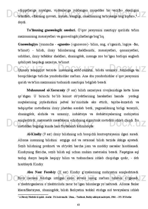 «diqqatlariga   suyalgan,   vijdonlariga   yuklangan   muqaddas   bir   vazifa»   ekanligini
ta'kidlab, «fikrning quvvati, ziynati, kengligi, muallimning tarbiyasiga bog’liqdur», 6
  -
deydi. 
Ta'limning   gnoseologik   asoslari.   O’quv   jarayonini   mantiqiy   qurilishi   ta'lim
mazmunining xususiyatlari va gnoseologik jihatlariga bog’liq.
Gnoseologiya   (yunoncha  -   «gnosis»   («gnoseos»)-   bilim,  ong, o’rganish,  logiya  -fan,
ta'limot)   -   bilish,   ilmiy   bilimlarning   shakllanishi,   xususiyatlari,   qonuniyatlari,
uslublari,   ilmiy   tafakkur   shakllari,   shuningdek,   insonga   xos   bo’lgan   borliqni   anglash
qobiliyati haqidagi nazariya, ta'limot.
Ijtimoiy   taraqqiyot   tarixida     insonning   atrof-muhitni     bilishi   umumiy     tuzilishiga   va
bosqichlariga turlicha yondoshishlar ma'lum. Ana shu yondoshishlar o’quv jarayonini
qurish va ta'lim mazmunini tushunish mantiqini b е lgilab beradi. 
Muhammad   al-Xorazmiy   (9   asr)   bilish   nazariyasi   rivojlanishiga   katta   hissa
qo’shgan.   U   birinchi   bo’lib   koinot   ob'yektlarining   harakatlari   hamda     yerdagi
nuqtalarining   joylashishini   jadval   ko’rinishida   aks   ettirib,   tajriba-kuzatish   va
tadqiqotlar   metodlarini   ilmiy   jihatdan   asoslab   berdi,   yagonalikning   birligi   tamoyili,
shuningdek,   alohida   va   umumiy,   induktsiya   va   deduktsiyalarning   mohiyatini
aniqlashtirdi; matematik masalalarni echishning algoritmik metodini ishlab chiqdi. Bu
metoddan bugungi kunda ham foydalanib k е linmoqda.
Al-Kindiy   (9 asr)   ilmiy  bilishning  uch bosqichli  kontseptsiyasini  ilgari  suradi.
Alloma   insonning   bilishini:   sezgiga   oid   va   ratsional   bilish   tarzida   ikkiga   ajratadi.
Sezib   bilishning   predmeti   va   ob'yekti   barcha   jism   va   moddiy   narsalar   hisoblanadi.
Kindiyning   fikricha,   sezib   bilish   aql   uchun   muhim   materialni   beradi.   Faqatgina   aql
tashqi   dunyo   haqida   haqiqiy   bilim   va   tushunchani   ishlab   chiqishga   qodir,   -   deb
hisoblaydi Kindiy.
Abu   Nasr   Forobiy   (X   asr)   Kindiy   g’oyalarining   mohiyatini   aniqlashtiradi.
Biror   narsani   bilishga   intilgan   inson   avvalo   uning   ma'lum   holatini   o’rganadi,
o’zlashtirganlarini o’zlashtirilishi zarur bo’lgan bilimlarga yo’naltiradi. Alloma fanlar
klassifikatsiyasi,   shuningdek,   bilish   faoliyatini   tashkil   etishga   oid   tavsiyalarni   ishlab
6
 A.Navoiy Maxbub ul-qulub. Asarlar. O’n besh tomlik. 13tom, - Toshkent, Badiiy adabiyot nashriyoti, 1966. – 192-193-betlar
63 