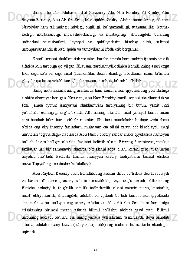 Sharq allomalari Muhammad al-Xorazmiy, Abu Nasr Forobiy, Al-Kindiy, Abu
Rayhon Beruniy, Abu Ali ibn Sino, Musliqiddin Sa'diy, Abdurahmon Jomiy, Alisher
Navoiylar   ham   ta'limning   ilmiyligi,   ongliligi,   ko’rgazmaliligi,   tushunarliligi,   ketma-
ketligi,   muntazamligi,   moslashuvchanligi   va   mustaqilligi,   shuningdek,   bolaning
individual   xususiyatlari,   layoqati   va   qobiliyatlarini   hisobga   olish,   ta'limni
insonparvarlashtirish kabi qoida va tamoyillarini ifoda etib berganlar.
Komil insonni shakllanirish masalasi barcha davrda ham muhim ijtimoiy vazifa
sifatida kun tartibiga qo’yilgan. Xususan, zardushtiylik dinida komillikning asosi ezgu
fikr,   ezgu   so’z   va   ezgu   amal   (harakat)dan   iborat   ekanligi   ta'kidlansa,   islom   ta'limoti
g’oyalariga ko’ra yetuklikning bosh mezoni - ilmlilik, bilimli bo’lishdir.  
Sharq  mutafakkirlarining  asarlarida  ham  komil  inson   qiyofasining   yoritilishiga
alohida ahamiyat berilgan. Xususan, Abu Nasr Forobiy komil insonni shakllantirish va
fozil   jamoa   (yetuk   jamiyat)ni   shakllantirish   tarbiyaning   bir   butun,   yaxlit   ikki
yo’nalishi   ekanligiga   urg’u   beradi.   Allomaning   fikricha,   fozil   jamiyat   komil   inson
sa'yi-harakati   bilan   barpo   etilishi   mumkin.   Shu   bois   mamlakatni   boshqaruvchi   shaxs
o’zida   eng   oliy   insoniy   fazilatlarni   mujassam   eta   olishi   zarur,   deb   hisoblaydi.   «Aql
ma’nolari tog’risidagi» risolasida Abu Nasr Forobiy rahbar shaxs qiyofasida namoyon
bo’lishi   lozim   bo’lgan   o’n   ikki   fazilatni   k е ltirib   o’tadi.   Bizning   fikrimizcha,   mazkur
fazilatlar   har   bir   zamonaviy   shaxsda   o’z   aksini   topa   olishi   kerak,   zero,   ular   inson
hayotini   mo’'tadil   kechishi   hamda   muayyan   kasbiy   faoliyatlarni   tashkil   etishda
muvaffaqiyatlarga erishishni kafolatlaydi.
Abu   Rayhon   Beruniy   ham   komillikning   asosini   ilmli   bo’lishda   deb   hisoblaydi
va   barcha   illatlarning   asosiy   sababi   ilmsizlikdir,   deya   urg’u   beradi.   Allomaning
fikricha,   axloqiylik,   to’g’rilik,   odillik,   tadbirkorlik,   o’zini   vazmin   tutish,   kamtarlik,
insof,   ehtiyotkorlik,   shuningdek,   adolatli   va   vijdonli   bo’lish   komil   inson   qiyofasida
aks   etishi   zarur   bo’lgan   eng   asosiy   sifatlardir.   Abu   Ali   ibn   Sino   ham   kamolotga
erishishning   birinchi   mezon   sifatida   bilimli   bo’lishni   alohida   qayd   etadi.   Bilimli
insonning   adolatli   bo’lishi   esa   uning   yanada   yuksalishini   ta'minlaydi,   deya   baholab
alloma,   adolatni   ruhiy   lazzat   (ruhiy   xotirjamlik)ning   muhim     ko’rsatkichi   ekanligini
uqtiradi.
65 