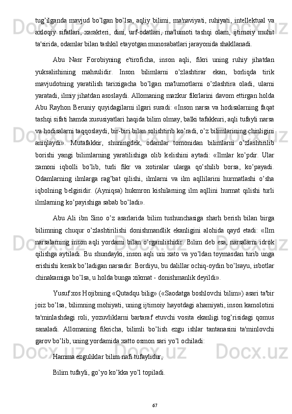 tug’ilganda  mavjud bo’lgan  bo’lsa,  aqliy  bilimi,  ma'naviyati,  ruhiyati,  intellektual  va
axloqiy   sifatlari,   xarakteri,   dini,   urf-odatlari,   ma'lumoti   tashqi   olam,   ijtimoiy   muhit
ta'sirida, odamlar bilan tashkil etayotgan munosabatlari jarayonida shakllanadi.
Abu   Nasr   Forobiyning   e'tiroficha,   inson   aqli,   fikri   uning   ruhiy   jihatdan
yuksalishining   mahsulidir.   Inson   bilimlarni   o’zlashtirar   ekan,   borliqda   tirik
mavjudotning   yaratilish   tarixigacha   bo’lgan   ma'lumotlarni   o’zlashtira   oladi,   ularni
yaratadi, ilmiy jihatdan asoslaydi. Allomaning mazkur fikrlarini davom ettirgan holda
Abu Rayhon Beruniy quyidagilarni ilgari suradi: «Inson narsa va hodisalarning faqat
tashqi sifati hamda xususiyatlari haqida bilim olmay, balki tafakkuri, aqli tufayli narsa
va hodisalarni taqqoslaydi, bir-biri bilan solishtirib ko’radi, o’z bilimlarining chinligini
aniqlaydi».   Mutafakkir,   shuningdek,   odamlar   tomonidan   bilimlarni   o’zlashtirilib
borishi   yangi   bilimlarning   yaratilishiga   olib   k е lishini   aytadi:   «Ilmlar   ko’pdir.   Ular
zamoni   iqbolli   bo’lib,   turli   fikr   va   xotiralar   ularga   qo’shilib   borsa,   ko’payadi.
Odamlarning   ilmlarga   rag’bat   qilishi,   ilmlarni   va   ilm   aqllilarini   hurmatlashi   o’sha
iqbolning   b е lgisidir.   (Ayniqsa)   hukmron   kishilarning   ilm   aqllini   hurmat   qilishi   turli
ilmlarning ko’payishiga sabab bo’ladi».
Abu   Ali   ibn   Sino   o’z   asarlarida   bilim   tushunchasiga   sharh   berish   bilan   birga
bilimning   chuqur   o’zlashtirilishi   donishmandlik   ekanligini   alohida   qayd   etadi:   «Ilm
narsalarning  inson  aqli  yordami   bilan  o’rganilishidir.  Bilim   deb  esa,   narsalarni   idrok
qilishga aytiladi. Bu shundayki, inson aqli uni xato va yo’ldan toymasdan turib unga
erishishi kerak bo’ladigan narsadir. Bordiyu, bu dalillar ochiq-oydin bo’lsayu, isbotlar
chinakamiga bo’lsa, u holda bunga xikmat - donishmanlik deyildi».
Yusuf xos Hojibning «Qutadqu bilig» («Saodatga boshlovchi bilim») asari ta'bir
joiz bo’lsa, bilimning mohiyati, uning ijtimoiy hayotdagi ahamiyati, inson kamolotini
ta'minlashdagi   roli,   yozuvliklarni   bartaraf   etuvchi   vosita   ekanligi   tog’risidagi   qomus
sanaladi.   Allomaning   fikricha,   bilimli   bo’lish   ezgu   ishlar   tantanasini   ta'minlovchi
garov bo’lib, uning yordamida xatto osmon sari yo’l ochiladi:
Hamma ezguliklar bilim nafi tufaylidur,
Bilim tufayli, go’yo ko’kka yo’l topiladi.
67 