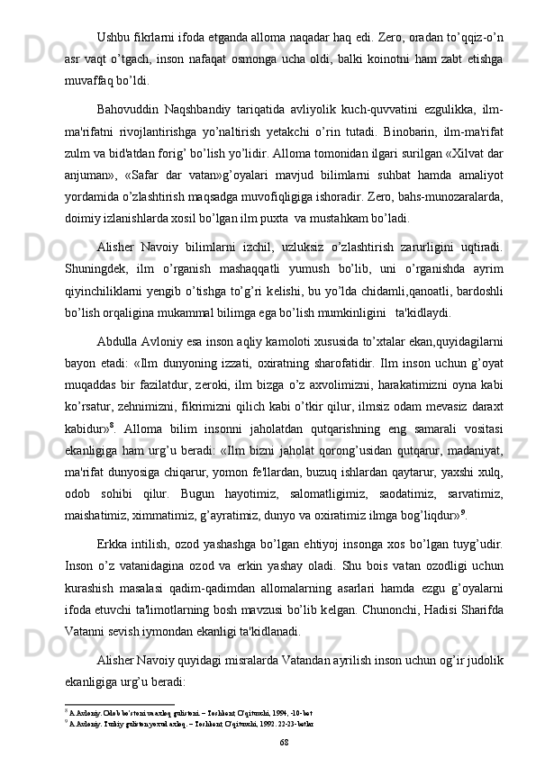 Ushbu fikrlarni ifoda etganda alloma naqadar haq edi. Zero, oradan to’qqiz-o’n
asr   vaqt   o’tgach,   inson   nafaqat   osmonga   ucha   oldi,   balki   koinotni   ham   zabt   etishga
muvaffaq bo’ldi.
Bahovuddin   Naqshbandiy   tariqatida   avliyolik   kuch-quvvatini   ezgulikka,   ilm-
ma'rifatni   rivojlantirishga   yo’naltirish   yetakchi   o’rin   tutadi.   Binobarin,   ilm-ma'rifat
zulm va bid'atdan forig’ bo’lish yo’lidir. Alloma tomonidan ilgari surilgan «Xilvat dar
anjuman»,   «Safar   dar   vatan»g’oyalari   mavjud   bilimlarni   suhbat   hamda   amaliyot
yordamida o’zlashtirish maqsadga muvofiqligiga ishoradir. Zero, bahs-munozaralarda,
doimiy izlanishlarda xosil bo’lgan ilm puxta  va mustahkam bo’ladi.
Alisher   Navoiy   bilimlarni   izchil,   uzluksiz   o’zlashtirish   zarurligini   uqtiradi.
Shuningdek,   ilm   o’rganish   mashaqqatli   yumush   bo’lib,   uni   o’rganishda   ayrim
qiyinchiliklarni yengib o’tishga to’g’ri k е lishi, bu yo’lda chidamli,qanoatli, bardoshli
bo’lish orqaligina mukammal bilimga ega bo’lish mumkinligini   ta'kidlaydi.
Abdulla Avloniy esa inson aqliy kamoloti xususida to’xtalar ekan,quyidagilarni
bayon   etadi:   «Ilm   dunyoning   izzati,   oxiratning   sharofatidir.   Ilm   inson   uchun   g’oyat
muqaddas   bir   fazilatdur,   zeroki,   ilm   bizga   o’z   axvolimizni,   harakatimizni   oyna   kabi
ko’rsatur, zehnimizni, fikrimizni  qilich kabi  o’tkir  qilur, ilmsiz odam  mevasiz daraxt
kabidur» 8
.   Alloma   bilim   insonni   jaholatdan   qutqarishning   eng   samarali   vositasi
ekanligiga   ham   urg’u   beradi:   «Ilm   bizni   jaholat   qorong’usidan   qutqarur,   madaniyat,
ma'rifat dunyosiga chiqarur, yomon fe'llardan, buzuq ishlardan qaytarur, yaxshi xulq,
odob   sohibi   qilur.   Bugun   hayotimiz,   salomatligimiz,   saodatimiz,   sarvatimiz,
maishatimiz, ximmatimiz, g’ayratimiz, dunyo va oxiratimiz ilmga bog’liqdur» 9
.
Erkka   intilish,   ozod   yashashga   bo’lgan   ehtiyoj   insonga   xos   bo’lgan   tuyg’udir.
Inson   o’z   vatanidagina   ozod   va   erkin   yashay   oladi.   Shu   bois   vatan   ozodligi   uchun
kurashish   masalasi   qadim-qadimdan   allomalarning   asarlari   hamda   ezgu   g’oyalarni
ifoda etuvchi ta'limotlarning bosh mavzusi bo’lib k е lgan. Chunonchi, Hadisi Sharifda
Vatanni sevish iymondan ekanligi ta'kidlanadi.
Alisher Navoiy quyidagi misralarda Vatandan ayrilish inson uchun og’ir judolik
ekanligiga urg’u beradi:
8
 A.Avloniy. Odob bo’stoni va axloq gulistoni. – Toshkent, O’qituvchi, 1994, -10-bet
9
 A.Avloniy. Turkiy guliston yoxud axloq. – Toshkent, O’qituvchi, 1992. 22-23-betlar
68 