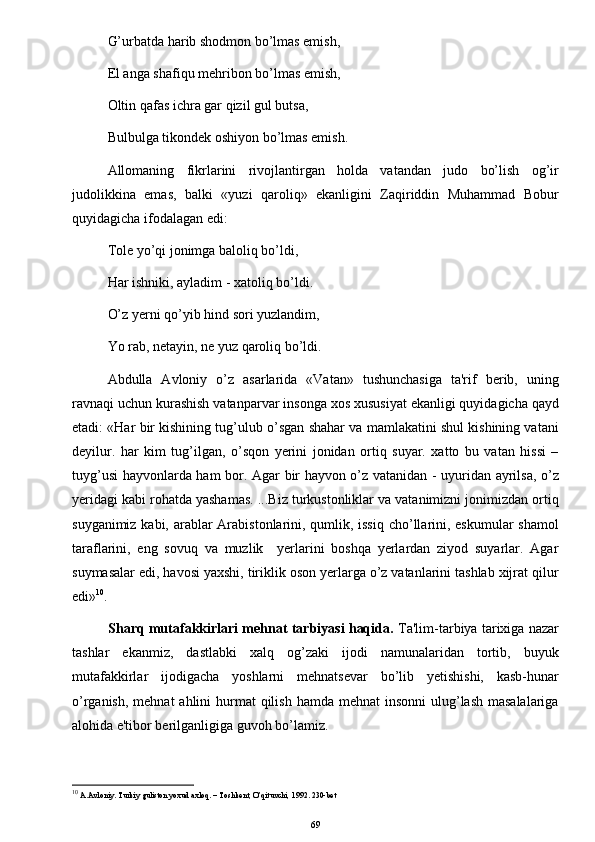 G’urbatda harib shodmon bo’lmas emish, 
El anga shafiqu mehribon bo’lmas emish,
Oltin qafas ichra gar qizil gul butsa, 
Bulbulga tikondek oshiyon bo’lmas emish.
Allomaning   fikrlarini   rivojlantirgan   holda   vatandan   judo   bo’lish   og’ir
judolikkina   emas,   balki   «yuzi   qaroliq»   ekanligini   Zaqiriddin   Muhammad   Bobur
quyidagicha ifodalagan edi:
Tole yo’qi jonimga baloliq bo’ldi,
Har ishniki, ayladim - xatoliq bo’ldi.
O’z yerni qo’yib hind sori yuzlandim,
Yo rab, netayin, ne yuz qaroliq bo’ldi.
Abdulla   Avloniy   o’z   asarlarida   «Vatan»   tushunchasiga   ta'rif   berib,   uning
ravnaqi uchun kurashish vatanparvar insonga xos xususiyat ekanligi quyidagicha qayd
etadi: «Har bir kishining tug’ulub o’sgan shahar va mamlakatini shul kishining vatani
deyilur.   har   kim   tug’ilgan,   o’sqon   yerini   jonidan   ortiq   suyar.   xatto   bu   vatan   hissi   –
tuyg’usi hayvonlarda ham bor. Agar bir hayvon o’z vatanidan - uyuridan ayrilsa, o’z
yeridagi kabi rohatda yashamas. ...Biz turkustonliklar va vatanimizni jonimizdan ortiq
suyganimiz kabi, arablar  Arabistonlarini, qumlik, issiq  cho’llarini, eskumular  shamol
taraflarini,   eng   sovuq   va   muzlik     yerlarini   boshqa   yerlardan   ziyod   suyarlar.   Agar
suymasalar edi, havosi yaxshi, tiriklik oson yerlarga o’z vatanlarini tashlab xijrat qilur
edi» 10
.
Sharq mutafakkirlari mehnat tarbiyasi haqida.  Ta'lim-tarbiya tarixiga nazar
tashlar   ekanmiz,   dastlabki   xalq   og’zaki   ijodi   namunalaridan   tortib,   buyuk
mutafakkirlar   ijodigacha   yoshlarni   mehnatsevar   bo’lib   yetishishi,   kasb-hunar
o’rganish,  mehnat  ahlini  hurmat  qilish hamda  mehnat  insonni  ulug’lash masalalariga
alohida e'tibor berilganligiga guvoh bo’lamiz.
10
 A.Avloniy. Turkiy guliston yoxud axloq. – Toshkent, O’qituvchi, 1992. 230-bet
69 