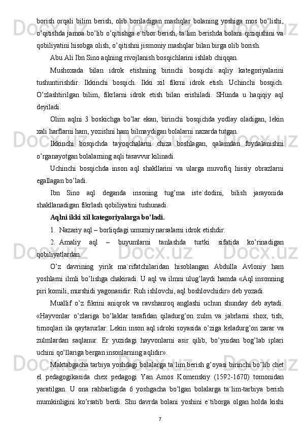 borish   orqali   bilim   berish,   olib   boriladigan   mashqlar   bolaning   yoshiga   mos   bo’lishi,
o’qitishda jamoa bo’lib o’qitishga e`tibor berish, ta`lim berishda bolani qiziqishini va
qobiliyatini hisobga olish, o’qitishni jismoniy mashqlar bilan birga olib borish.
Abu Ali Ibn Sino aqlning rivojlanish bosqichlarini ishlab chiqqan.
Mushoxada   bilan   idrok   etishning   birinchi   bosqichi   aqliy   kategoriyalarini
tushuntirishdir.   Ikkinchi   bosqich.   Ikki   xil   fikrni   idrok   etish.   Uchinchi   bosqich.
O’zlashtirilgan   bilim,   fikrlarni   idrok   etish   bilan   erishiladi.   SHunda   u   haqiqiy   aql
deyiladi.
Olim   aqlni   3   boskichga   bo’lar   ekan,   birinchi   bosqichda   yodlay   oladigan,   lekin
xali harflarni ham, yozishni ham bilmaydigan bolalarni nazarda tutgan.
Ikkinchi   bosqichda   tayoqchalarni   chiza   boshlagan,   qalamdan   foydalanishni
o’rganayotgan bolalarning aqli tasavvur kilinadi.
Uchinchi   bosqichda   inson   aql   shakllarini   va   ularga   muvofiq   hissiy   obrazlarni
egallagan bo’ladi.
Ibn   Sino   aql   deganda   insoning   tug’ma   iste`dodini,   bilish   jarayonida
shakllanadigan fikrlash qobiliyatini tushunadi.
Aqlni ikki xil kategoriyalarga bo’ladi.
1. Nazariy aql – borliqdagi umumiy narsalarni idrok etishdir.
2. Amaliy   aql   –   buyumlarni   tanlashda   turtki   sifatida   ko’rinadigan
qobiliyatlardan.
O’z   davrining   yirik   ma`rifatchilaridan   hisoblangan   Abdulla   Avloniy   ham
yoshlarni ilmli  bo’lishga chakiradi. U aql va ilmni  ulug’laydi hamda «Aql  insonning
piri komili, murshidi yagonasidir. Ruh ishlovchi, aql boshlovchidir» deb yozadi.
Muallif   o’z   fikrini   aniqrok   va   ravshanroq   anglashi   uchun   shunday   deb   aytadi.
«Hayvonlar   o’zlariga   bo’laklar   tarafidan   qiladurg’on   zulm   va   jabrlarni   shox,   tish,
tirnoqlari ila qaytarurlar. Lekin inson aql idroki soyasida o’ziga keladurg’on zarar va
zulmlardan   saqlanur.   Er   yuzidagi   hayvonlarni   asir   qilib,   bo’ynidan   bog’lab   iplari
uchini qo’llariga bergan insonlarning aqlidir».
Maktabgacha tarbiya yoshdagi bolalarga ta`lim berish g’oyasi birinchi bo’lib chet
el   pedagogikasida   chex   pedagogi   Yan   Amos   Komenskiy   (1592-1670)   tomonidan
yaratilgan.   U   ona   rahbarligida   6   yoshgacha   bo’lgan   bolalarga   ta`lim-tarbiya   berish
mumkinligini   ko’rsatib   berdi.   Shu   davrda   bolani   yoshini   e`tiborga   olgan   holda   kishi
7 