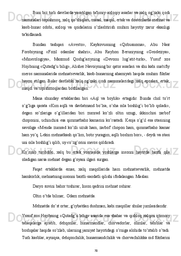 Buni biz turli davrlarda yaratilgan ta'limiy-axloqiy asarlar va xalq og’zaki ijodi
namunalari topishmoq, xalq qo’shiqlari, masal, maqol, ertak va dostonlarda mehnat va
kasb-hunar   odobi,   axloqi   va   qoidalarini   o’zlashtirish   muhim   hayotiy   zarur   ekanligi
ta'kidlanadi.
Bundan   tashqari   «Avesto»,   Kaykovusning   «Qobusnoma»,   Abu   Nasr
Forobiyning   «Fozil   odamlar   shahri»,   Abu   Rayhon   Beruniyning   «Geodeziya»,
«Minerologiya»,   Maxmud   Qoshg’ariyning   «Devonu   lug’atit-turk»,   Yusuf   xos
Hojibning «Qutadg’u bilig», Alisher Navoiyning bir qator asarlari va shu kabi ma'rifiy
meros namunalarida mehnatsevarlik, kasb-hunarning ahamiyati  haqida muhim  fikrlar
bayon etilgan. Bular dastlabki xalq og’zaki ijodi namunalaridagi xalq eposlari, ertak,
maqol va topishmoqlardan boshlangan. 
Mana   shunday   ertaklardan   biri   «Aql   va   boylik»   ertagidir.   Bunda   chol   to’rt
o’g’liga  qarata   «Kim   aqlli   va  davlatmand   bo’lsa,   o’sha   oila   boshlig’i   bo’lib  qoladi»,
degan   so’zlariga   o’g’illaridan   biri   zumrad   ko’zli   oltin   uzugi,   ikkinchisi   zarbof
choponini, uchinchisi esa qimmatbaho kamarini ko’rsatadi. Kenja o’g’il esa otasining
savoliga   «Menda   zumrad   ko’zli   uzuk   ham,   zarbof   chopon   ham,   qimmatbaho   kamar
ham yo’q. Lekin mehnatkash qo’lim, botir yuragim, aqlli boshim bor», - deydi va otasi
uni oila boshlig’i qilib, uy-ro’zg’orini meros qoldiradi.
Ko’rinib   turibdiki,   xalq   bu   ertak   vositasida   yoshlarga   insonni   hayotda   baxtli   qila
oladigan narsa mehnat d е gan g’oyani ilgari surgan.
Faqat   ertaklarda   emas,   xalq   maqollarida   ham   mehnatsevarlik,   mehnatda
hamkorlik, mehnatning insonni baxtli-saodatli qilishi ifodalangan. Maslan:
Daryo suvini bahor toshirar, Inson qadrini mehnat oshirar.
Oltin o’tda bilinar,  Odam mehnatda.
Mehnatda do’st ortar, g’iybatdan dushman, kabi maqollar shular jumlasidandir.
Yusuf xos Hojibning «Qutadg’u bilig» asarida esa shahar va qishloq xalqini ijtimoiy
tabaqalarga   ajratib,   dehqonlar,   hunarmandlar,   chorvadorlar,   olimlar,   tabiblar   va
boshqalar haqida so’zlab, ularning jamiyat hayotidagi o’rniga alohida to’xtalib o’tadi.
Turli kasblar, ayniqsa, dehqonchilik, hunarmandchilik va chorvachilikka oid fikrlarini
70