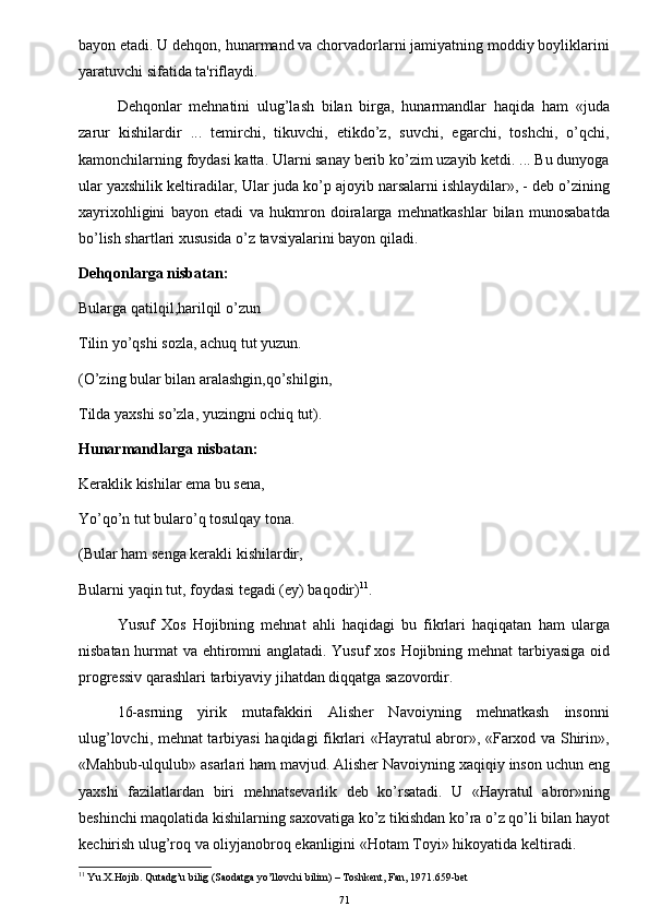 bayon etadi. U dehqon, hunarmand va chorvadorlarni jamiyatning moddiy boyliklarini
yaratuvchi sifatida ta'riflaydi.
Dehqonlar   mehnatini   ulug’lash   bilan   birga,   hunarmandlar   haqida   ham   «juda
zarur   kishilardir   ...   temirchi,   tikuvchi,   etikdo’z,   suvchi,   egarchi,   toshchi,   o’qchi,
kamonchilarning foydasi katta. Ularni sanay berib ko’zim uzayib ketdi. ... Bu dunyoga
ular yaxshilik k е ltiradilar, Ular juda ko’p ajoyib narsalarni ishlaydilar», - deb o’zining
xayrixohligini   bayon   etadi   va   hukmron   doiralarga   mehnatkashlar   bilan   munosabatda
bo’lish shartlari xususida o’z tavsiyalarini bayon qiladi.
Dehqonlarga nisbatan:
Bularga qatilqil,harilqil o’zun
Tilin yo’qshi sozla, achuq tut yuzun.
(O’zing bular bilan aralashgin,qo’shilgin,
Tilda yaxshi so’zla, yuzingni ochiq tut).
Hunarmandlarga nisbatan:
Keraklik kishilar  е ma bu sena,
Yo’qo’n tut bularo’q tosulqay tona.
(Bular ham senga kerakli kishilardir,
Bularni yaqin tut, foydasi t е gadi (ey) baqodir) 11
.
Yusuf   Xos   Hojibning   mehnat   ahli   haqidagi   bu   fikrlari   haqiqatan   ham   ularga
nisbatan hurmat  va ehtiromni anglatadi. Yusuf  xos Hojibning mehnat  tarbiyasiga oid
progressiv qarashlari tarbiyaviy jihatdan diqqatga sazovordir.
16-asrning   yirik   mutafakkiri   Alisher   Navoiyning   mehnatkash   insonni
ulug’lovchi, mehnat tarbiyasi haqidagi fikrlari «Hayratul abror», «Farxod va Shirin»,
«Mahbub-ulqulub» asarlari ham mavjud. Alisher Navoiyning xaqiqiy inson uchun eng
yaxshi   fazilatlardan   biri   mehnatsevarlik   deb   ko’rsatadi.   U   «Hayratul   abror»ning
beshinchi maqolatida kishilarning saxovatiga ko’z tikishdan ko’ra o’z qo’li bilan hayot
kechirish ulug’roq va oliyjanobroq ekanligini «Hotam Toyi» hikoyatida k е ltiradi.
11
 Yu.X.Hojib. Qutadg’u bilig (Saodatga yo’llovchi bilim) – Toshkent, Fan, 1971.659-bet
71 