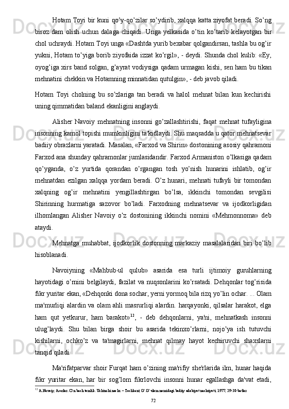 Hotam Toyi bir kuni qo’y-qo’zilar so’ydirib, xalqqa katta ziyofat beradi. So’ng
biroz   dam   olish   uchun   dalaga   chiqadi.   Unga   yelkasida   o’tin   ko’tarib   k е layotgan   bir
chol uchraydi. Hotam Toyi unga «Dashtda yurib bexabar qolgandirsan, tashla bu og’ir
yukni, Hotam to’yiga borib ziyofaida izzat ko’rgil», - deydi. Shunda chol kulib: «Ey,
oyog’iga xirs band solgan, g’ayrat vodiysiga qadam urmagan kishi, sen ham bu tikan
mehnatini chekkin va Hotamning minnatidan qutulgin», - deb javob qiladi.
Hotam   Toyi   cholning   bu   so’zlariga   tan   beradi   va   halol   mehnat   bilan   kun   kechirishi
uning qimmatidan baland ekanligini anglaydi.
Alisher   Navoiy   mehnatning   insonni   go’zallashtirishi,   faqat   mehnat   tufayligina
insonning kamol topishi mumkinligini ta'kidlaydi. Shu maqsadda u qator mehnatsevar
badiiy obrazlarni yaratadi. Masalan, «Farxod va Shirin» dostonining asosiy qahramoni
Farxod ana shunday qahramonlar jumlasidandir. Farxod Armaniston o’lkasiga qadam
qo’yganda,   o’z   yurtida   qorandan   o’rgangan   tosh   yo’nish   hunarini   ishlatib,   og’ir
mehnatdan   ezilgan   xalqqa   yordam   beradi.   O’z   hunari,   mehnati   tufayli   bir   tomondan
xalqning   og’ir   mehnatini   yengillashtirgan   bo’lsa,   ikkinchi   tomondan   sevgilisi
Shirinning   hurmatiga   sazovor   bo’ladi.   Farxodning   mehnatsevar   va   ijodkorligidan
ilhomlangan   Alisher   Navoiy   o’z   dostonining   ikkinchi   nomini   «Mehmonnoma»   deb
ataydi.
Mehnatga   muhabbat,   ijodkorlik   dostonning   markaziy   masalalaridan   biri   bo’lib
hisoblanadi.
Navoiyning   «Mahbub-ul   qulub»   asarida   esa   turli   ijtimoiy   guruhlarning
hayotidagi   o’rnini   b е lgilaydi,  fazilat  va   nuqsonlarini   ko’rsatadi.  Dehqonlar  tog’risida
fikr yuritar ekan, «Dehqonki dona sochar, yerni yormoq bila rizq yo’lin ochar. ... Olam
ma'murliqi  alardin va olam ahli  masrurliqi  alardin. harqayonki, qilsalar  harakot, elga
ham   qut   yetkurur,   ham   barakot» 12
,   -   deb   dehqonlarni,   ya'ni,   mehnatkash   insonni
ulug’laydi.   Shu   bilan   birga   shoir   bu   asarida   tekinxo’rlarni,   nojo’ya   ish   tutuvchi
kishilarni,   ochko’z   va   ta'magirlarni,   mehnat   qilmay   hayot   kechiruvchi   shaxslarni
tanqid qiladi.
Ma'rifatparvar  shoir  Furqat ham o’zining ma'rifiy she'rlarida ilm, hunar haqida
fikr   yuritar   ekan,   har   bir   sog’lom   fikrlovchi   insonni   hunar   egallashga   da'vat   etadi,
12
 A.Navoiy, Asarlar. O’n besh tomlik. Uchinchi nashr. – Toshkent, G’.G’ulom nomidagi badiiy adabiyot nashriyoti, 1977, 29-30-betlar
72 