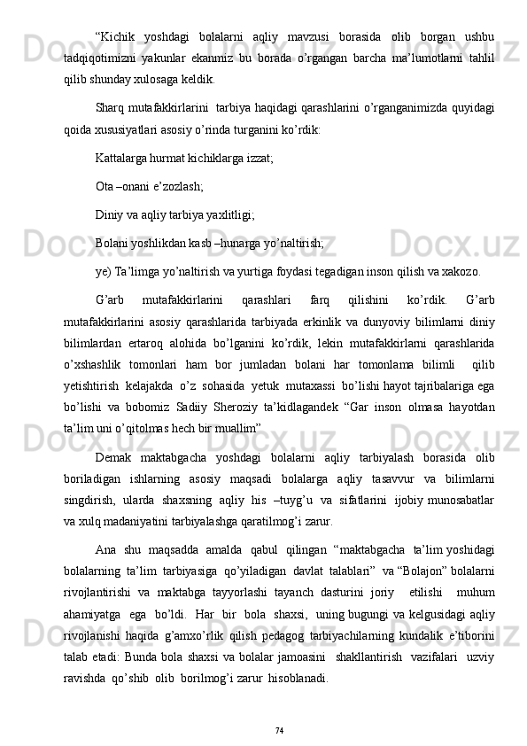 “Kichik     yoshdagi     bolalarni     aqliy     mavzusi     borasida     olib     borgan     ushbu
tadqiqotimizni   yakunlar   ekanmiz   bu   borada   o’rgangan   barcha   ma’lumotlarni   tahlil
qilib shunday xulosaga keldik.  
Sharq mutafakkirlarini   tarbiya haqidagi qarashlarini o’rganganimizda quyidagi
qoida xususiyatlari asosiy o’rinda turganini ko’rdik: 
Kattalarga hurmat kichiklarga izzat; 
Ota –onani e’zozlash; 
Diniy va aqliy tarbiya yaxlitligi; 
Bolani yoshlikdan kasb –hunarga yo’naltirish; 
ye) Ta’limga yo’naltirish va yurtiga foydasi tegadigan inson qilish va xakozo. 
G’arb     mutafakkirlarini     qarashlari     farq     qilishini     ko’rdik.     G’arb
mutafakkirlarini   asosiy   qarashlarida   tarbiyada   erkinlik   va   dunyoviy   bilimlarni   diniy
bilimlardan   ertaroq   alohida   bo’lganini   ko’rdik,   lekin   mutafakkirlarni   qarashlarida
o’xshashlik   tomonlari   ham   bor   jumladan   bolani   har   tomonlama   bilimli     qilib
yetishtirish  kelajakda  o’z  sohasida  yetuk  mutaxassi  bo’lishi hayot tajribalariga ega
bo’lishi   va   bobomiz   Sadiiy   Sheroziy   ta’kidlagandek   “Gar   inson   olmasa   hayotdan
ta’lim uni o’qitolmas hech bir muallim” 
Demak   maktabgacha   yoshdagi   bolalarni   aqliy   tarbiyalash   borasida   olib
boriladigan   ishlarning   asosiy   maqsadi   bolalarga   aqliy   tasavvur   va   bilimlarni
singdirish,   ularda   shaxsning   aqliy   his   –tuyg’u   va   sifatlarini   ijobiy munosabatlar
va xulq madaniyatini tarbiyalashga qaratilmog’i zarur. 
Ana   shu   maqsadda   amalda   qabul   qilingan   “maktabgacha   ta’lim yoshidagi
bolalarning  ta’lim  tarbiyasiga  qo’yiladigan  davlat  talablari”  va “Bolajon” bolalarni
rivojlantirishi   va   maktabga   tayyorlashi   tayanch   dasturini   joriy     etilishi     muhum
ahamiyatga   ega   bo’ldi.   Har   bir   bola   shaxsi,   uning bugungi va kelgusidagi aqliy
rivojlanishi   haqida   g’amxo’rlik   qilish   pedagog   tarbiyachilarning   kundalik   e’tiborini
talab   etadi:   Bunda   bola   shaxsi   va   bolalar   jamoasini     shakllantirish     vazifalari     uzviy
ravishda  qo’shib  olib  borilmog’i zarur  hisoblanadi.  
74 