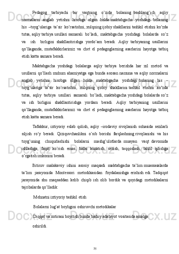 Pedagog     tarbiyachi     bir     vaqtning     o’zida     bolaning   boshlang’ich     aqliy
normalarni   anglab   yetishni   hisobga   olgan   holda maktabgacha   yoshdagi   bolaning
his  –tuyg’ulariga  ta’sir  ko’rsatishni, xulqning ijobiy shakllarini tashkil etishni ko’zda
tutsa, aqliy tarbiya usullari samarali  bo’ladi,  maktabgacha  yoshdagi  bolalarda  so’z
va     ish     birligini   shakllantirishga   yordo’am   beradi.   Aqliy   tarbiyaning   usullarini
qo’llaganda,   mutafakkirlarimiz   va   chet   el   pedagoglarning   asarlarini   hayotga   tatbiq
etish katta samara beradi. 
Maktabgacha   yoshdagi   bolalarga   aqliy   tarbiya   berishda   har   xil   metod   va
usullarni qo’llash muhum ahamiyatga ega bunda asosan namuna va aqliy normalarni
anglab     yetishni     hisobga     olgan     holda     maktabgacha     yoshdagi   bolaning     his     –
tuyg’ulariga   ta’sir   ko’rsatishni,   xulqning   ijobiy   shakllarini tashkil   etishni   ko’zda
tutsa,  aqliy  tarbiya  usullari  samarali  bo’ladi, maktabgacha yoshdagi bolalarda so’z
va   ish   birligini   shakllantirishga   yordam   beradi.   Aqliy   tarbiyaning   usullarini
qo’llaganda,   mutafakkirlarimiz   va   chet   el   pedagoglarning   asarlarini   hayotga   tatbiq
etish katta samara beradi. 
Tafakkur,   ixtiyoriy   eslab   qolish,   aqliy   –irodaviy   rivojlanish   sohasida   sezilarli
siljish  ro’y  beradi.  Qiziquvchanlikni  o’sib  borishi  farqlashning rivojlanishi  va  his
tuyg’uning     chuqurlashishi     bolalarni     mashg’ulotlarda   muayan     vaqt   davomida
ishlashga;   faqat   ko’rish   emas,   balki   kuzatish,   sezish,   taqqoslash,   tahlil   qilishga
o’rgatish imkonini beradi. 
Bitiruv  malakaviy  ishini  asosiy  maqsadi  maktabgacha  ta’lim muassasalarda
ta’lim     jarayonida     Montessori     metodikasidan     foydalanishga   erishish   edi.   Tadqiqot
jarayonida   shu   maqsaddan   kelib   chiqib   ish   olib   bordik   va   quyidagi   metodikalarni
tajribalarda qo’lladik: 
  Mehnatni ixtiyoriy tashkil etish  
  Bolalarni lug’at boyligini oshiruvchi metodikalar 
  Diqqat va xotirani boyitish bunda badiiy adabiyot vositasida amalga 
oshirildi. 
75 