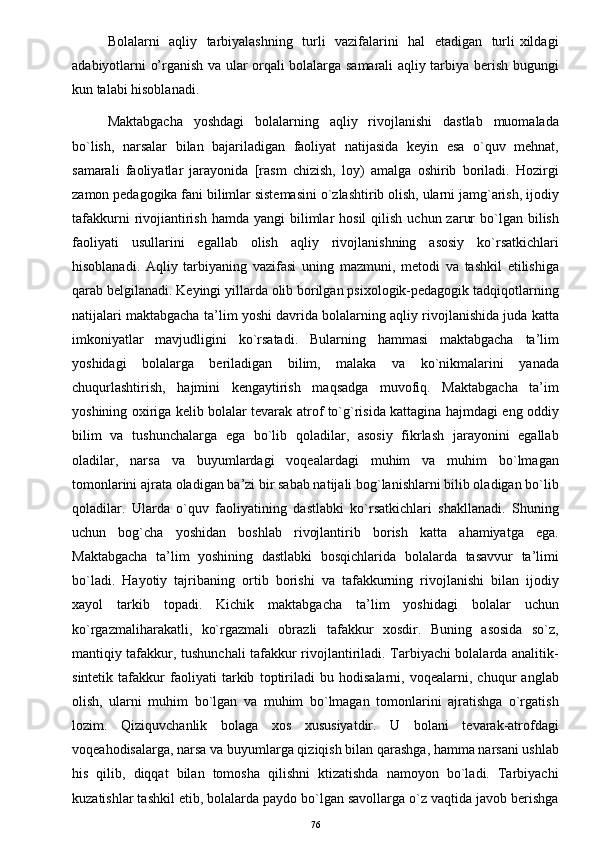 Bolalarni   aqliy   tarbiyalashning   turli   vazifalarini   hal   etadigan   turli xildagi
adabiyotlarni o’rganish va ular orqali bolalarga samarali aqliy tarbiya berish bugungi
kun talabi hisoblanadi.
Maktabgacha   yoshdagi   bolalarning   aqliy   rivojlanishi   dastlab   muomalada
bo`lish,   narsalar   bilan   bajariladigan   faoliyat   natijasida   keyin   esa   o`quv   mehnat,
samarali   faoliyatlar   jarayonida   [rasm   chizish,   loy)   amalga   oshirib   boriladi.   Hozirgi
zamon pedagogika fani bilimlar sistemasini o`zlashtirib olish, ularni jamg`arish, ijodiy
tafakkurni   rivojiantirish  hamda  yangi   bilimlar   hosil  qilish  uchun  zarur   bo`lgan  bilish
faoliyati   usullarini   egallab   olish   aqliy   rivojlanishning   asosiy   ko`rsatkichlari
hisoblanadi.   Aqliy   tarbiyaning   vazifasi   uning   mazmuni,   metodi   va   tashkil   etilishiga
qarab belgilanadi. Keyingi yillarda olib borilgan psixologik-pedagogik tadqiqotlarning
natijalari maktabgacha ta’lim yoshi davrida bolalarning aqliy rivojlanishida juda katta
imkoniyatlar   mavjudligini   ko`rsatadi.   Bularning   hammasi   maktabgacha   ta’lim
yoshidagi   bolalarga   beriladigan   bilim,   malaka   va   ko`nikmalarini   yanada
chuqurlashtirish,   hajmini   kengaytirish   maqsadga   muvofiq.   Maktabgacha   ta’im
yoshining oxiriga kelib bolalar tevarak atrof to`g`risida kattagina hajmdagi eng oddiy
bilim   va   tushunchalarga   ega   bo`lib   qoladilar,   asosiy   fikrlash   jarayonini   egallab
oladilar,   narsa   va   buyumlardagi   voqealardagi   muhim   va   muhim   bo`lmagan
tomonlarini ajrata oladigan ba’zi bir sabab natijali bog`lanishlarni bilib oladigan bo`lib
qoladilar.   Ularda   o`quv   faoliyatining   dastlabki   ko`rsatkichlari   shakllanadi.   Shuning
uchun   bog`cha   yoshidan   boshlab   rivojlantirib   borish   katta   ahamiyatga   ega.
Maktabgacha   ta’lim   yoshining   dastlabki   bosqichlarida   bolalarda   tasavvur   ta’limi
bo`ladi.   Hayotiy   tajribaning   ortib   borishi   va   tafakkurning   rivojlanishi   bilan   ijodiy
xayol   tarkib   topadi.   Kichik   maktabgacha   ta’lim   yoshidagi   bolalar   uchun
ko`rgazmaliharakatli,   ko`rgazmali   obrazli   tafakkur   xosdir.   Buning   asosida   so`z,
mantiqiy tafakkur, tushunchali tafakkur rivojlantiriladi. Tarbiyachi bolalarda analitik-
sintetik   tafakkur   faoliyati   tarkib   toptiriladi   bu   hodisalarni,   voqealarni,   chuqur   anglab
olish,   ularni   muhim   bo`lgan   va   muhim   bo`lmagan   tomonlarini   ajratishga   o`rgatish
lozim.   Qiziquvchanlik   bolaga   xos   xususiyatdir.   U   bolani   tevarak-atrofdagi
voqeahodisalarga, narsa va buyumlarga qiziqish bilan qarashga, hamma narsani ushlab
his   qilib,   diqqat   bilan   tomosha   qilishni   ktizatishda   namoyon   bo`ladi.   Tarbiyachi
kuzatishlar tashkil etib, bolalarda paydo bo`lgan savollarga o`z vaqtida javob berishga
76