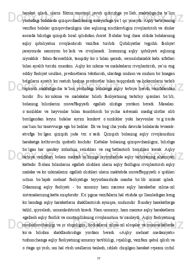 harakat   qiladi,   ularni   fikrini   mustaqil   javob   qidirishga   yo`llab,   maktabgacha   ta’lim
yoshidagi bolalarda qiziquvchanlikning susayishiga yo`l qo`ymaydi. Aqliy tarbiyaning
vazifasi  bolalar  qiziquvchanligini  ular  aqlining sinchkovligini  rivojlantirish va shular
asosida   bilishga   qiziqish   hosil   qilishdan   iborat.   Bolalar   bog`chasi   oldida   bolalarning
aqliy   qobiliyatini   rivojlantirish   vazifasi   turibdi.   Qobiliyatlar   tegishli   faoliyat
jarayonida   namoyon   bo`ladi   va   rivojlanadi.   Insonning   aqliy   qobiliyati   aqlining
ziyraklik -  fahm-farosatlilik, tanqidiy ko`z  bilan  qarash,  sermulohazalik kabi  sifatlari
bilan ajralib turishi mumkin. Aqliy ko`nikma va malakalarni rivojlantirish, ya’ni eng
oddiy faoliyat usullari, predmetlarni tekshirish, ulardagi muhim va muhim bo`lmagan
belgilarni  ajratib ko`rsatish  boshqa predmetlar  bilan taqqoslash  va hokazolarni tarkib
toptirish   maktabgacha   ta’lim   yoshidagi   bolalarga   aqliy   tarbiya   berish   vazifalaridan
biridir.   Bu   ko`nikma   va   malakalar   bilish   faoliyatining   tarkibiy   qismlari   bo`lib,
bolaning   bilimlarini   muvaffaqiyatli   egallab   olishga   yordam   beradi.   Masalan:
o`simliklar   va   hayvonlar   bilan   tanishtirish   bo`yicha   sistemali   mashg`ulotlar   olib
borilgandan   keyin   bolalar   ayrim   konkret   o`simliklar   yoki   hayvonlar   to`g`risida
ma’lum bir tasavvurga ega bo`ladilar. Ilk va bog`cha yoshi davrida bolalarda tevarak-
atrofga   bo`lgan   qiziqish   juda   tez   o`sadi.   Qiziqish   bolaning   aqliy   rivojlanishini
harakatga   keltiruvchi   qudratli   kuchdir.   Kattalar   bolaning   qiziquvchanligini,   bilishga
bo`lgan   har   qanday   xohishini   sezishlari   va   rag`batlantirib   borishlari   kerak.   Aqliy
tarbiya   vazifalari   bolani   maktab   ta’limiga   tayyorlashda   aqliy   tarbiyaning   ahamiyati
kattadir.   Bolani   bilimlarini   egallab   olishlari   ularni   aqliy   faolligini   rivojlantirish   aqliy
malaka va ko`nikmalarini egallab olishlari ularni maktabda muvaffaqqiyatli o`qishlari
uchun   bo`lajak   mehnat   faoliyatiga   tayyorlanishida   manba   bo`lib   xizmat   qiladi.
Odamning   aqliy   faoliyati   -   bu   umumiy   ham   maxsus   aqliy   harakatlar   xilma-xil
sistemalarining katta miqdoridir. Ko`pgina vazifalarni hal etishda qo`llaniladigan keng
ko`lamdagi   aqliy  harakatlarni   shakllantirish   ayniqsa,   muhimdir.   Bunday   harakatlarga
tahlil, qiyoslash, umumlashtirish kiradi. Ham umumiy, ham maxsus aqliy harakatlarni
egallash aqliy faollik va mustaqillikning rivojlanishini ta’minlaydi. Aqliy faoliyatning
moslashuvchanligi va jo`shqinligini, hodisalarni xilma-xil aloqalar va munosabatlarda
ko`ra   bilishni   shakllantirishga   yordam   beradi.   «Aqliy   mehnat   madaniyati»
tushunchasiga aqliy faoliyatning umumiy tartibliligi, rejaliligi, vazifani qabul qilish va
o`rtaga qo`yish, uni hal etish usullarini tanlash, ishlab chiqilgan harakat rejasini izchil
77 