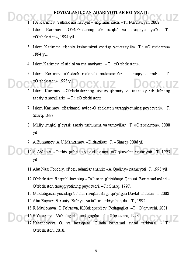 FOYDALANILGAN ADABIYOTLAR RO’YXATI:
1. I.A.Karimov. Yuksak ma`naviyat – engilmas kuch. –T.: Ma`naviyat, 2008.
2. Islom   Karimov.   «O`zbekistonnig   o`z   istiqlol   va   tar a qqiyot   yo`li».   T.:
«O`zbekiston», 1994 yil.
3. Islom   Karimov.   «Ijobiy   ishlarimizni   oxiriga   ye t kazaylik».   T.:   «O`zbekiston»
1994 yil.
4. Islom Karimov. «Istiqlol va ma`naviyat». – T.: «O`zbekiston» .  
5. Islom   Karimov.   «Yuksak   malakali   mutaxassislar   –   taraqiyot   omili».     T.
«O`zbekiston» 1995 yil.
6. Islom   Karimov.   «O`zbekistonning   siyosiy-ijtimoiy   va   iqtisodiy   istiq l olining
asosiy tamoyillari». – T.: «O`zbekiston».
7. Islom  Karimov. «Barkamol  avlod-O`zbekiston   taraqqiyotining  poydevori».   T.
Sharq, 1997.
8. Milliy istiqlol g’oyasi: asosiy tushuncha va tamoyillar.  T. «O`zbekiston», 2000
yil.
9. A.Zunnunov, A.U.Mahkamov. «Didaktika». T. «Sharq» 2006 yil.
10. A.Avloniy.   «Turkiy   guliston   yoxud   axloq»,   «O`qituvchi»   nashriyoti.,   T.   1993
yil.
11. Abu Nasr Forobiy. «Fozil odamlar shahri» «A.Qodiriy» nashriyoti. T. 1993 yil.
12. O’zbekiston Respublikasining «Ta`lim to’g’risida»gi Qonuni. Barkamol avlod –
O’zbekiston taraqqiyotining poydevori. –T.: Sharq, 1997.
13. Maktabgacha yoshdagi bolalar rivojlanishiga qo`yilgan Davlat talablari. T-2008
14. Abu Rayxon Beruniy. Ruhiyat va ta`lim-tarbiya haqida. –T., 1992.
15. R.Mavlonova, O.To’raeva, K.Xoliqberdiev. Pedagogika. –T.: O’qituvchi, 2001.
16. P.Yusupova. Maktabgacha pedagogika. –T.: O’qituvchi, 1993.
17. Hasanboyeva   O.   va   boshqalar.   Oilada   barkamol   avlod   tarbiyasi.   -   Т.:
O`zbekiston, 2010.
79 