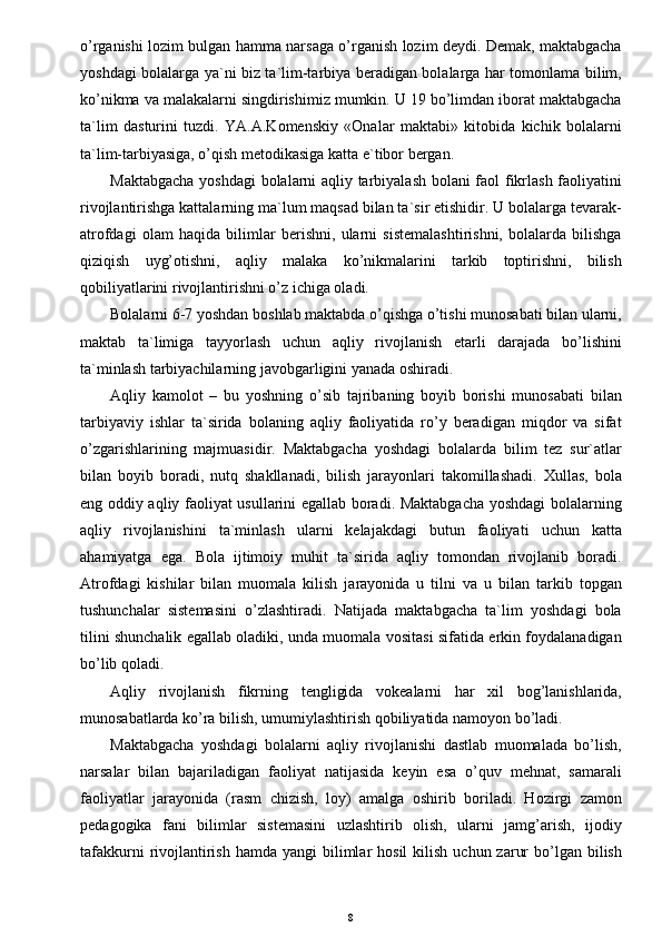o’rganishi lozim bulgan hamma narsaga o’rganish lozim deydi. Demak, maktabgacha
yoshdagi bolalarga ya`ni biz ta`lim-tarbiya beradigan bolalarga har tomonlama bilim,
ko’nikma va malakalarni singdirishimiz mumkin. U 19 bo’limdan iborat maktabgacha
ta`lim   dasturini   tuzdi.   YA.A.Komenskiy   «Onalar   maktabi»   kitobida   kichik   bolalarni
ta`lim-tarbiyasiga, o’qish metodikasiga katta e`tibor bergan.
Maktabgacha yoshdagi bolalarni aqliy tarbiyalash bolani faol fikrlash faoliyatini
rivojlantirishga kattalarning ma`lum maqsad bilan ta`sir etishidir. U bolalarga tevarak-
atrofdagi   olam   haqida   bilimlar   berishni,   ularni   sistemalashtirishni,   bolalarda   bilishga
qiziqish   uyg’otishni,   aqliy   malaka   ko’nikmalarini   tarkib   toptirishni,   bilish
qobiliyatlarini rivojlantirishni o’z ichiga oladi.
Bolalarni 6-7 yoshdan boshlab maktabda o’qishga o’tishi munosabati bilan ularni,
maktab   ta`limiga   tayyorlash   uchun   aqliy   rivojlanish   etarli   darajada   bo’lishini
ta`minlash tarbiyachilarning javobgarligini yanada oshiradi.
Aqliy   kamolot   –   bu   yoshning   o’sib   tajribaning   boyib   borishi   munosabati   bilan
tarbiyaviy   ishlar   ta`sirida   bolaning   aqliy   faoliyatida   ro’y   beradigan   miqdor   va   sifat
o’zgarishlarining   majmuasidir.   Maktabgacha   yoshdagi   bolalarda   bilim   tez   sur`atlar
bilan   boyib   boradi,   nutq   shakllanadi,   bilish   jarayonlari   takomillashadi.   Xullas,   bola
eng oddiy aqliy faoliyat usullarini egallab boradi. Maktabgacha yoshdagi bolalarning
aqliy   rivojlanishini   ta`minlash   ularni   kelajakdagi   butun   faoliyati   uchun   katta
ahamiyatga   ega.   Bola   ijtimoiy   muhit   ta`sirida   aqliy   tomondan   rivojlanib   boradi.
Atrofdagi   kishilar   bilan   muomala   kilish   jarayonida   u   tilni   va   u   bilan   tarkib   topgan
tushunchalar   sistemasini   o’zlashtiradi.   Natijada   maktabgacha   ta`lim   yoshdagi   bola
tilini shunchalik egallab oladiki, unda muomala vositasi sifatida erkin foydalanadigan
bo’lib qoladi.
Aqliy   rivojlanish   fikrning   tengligida   vokealarni   har   xil   bog’lanishlarida,
munosabatlarda ko’ra bilish, umumiylashtirish qobiliyatida namoyon bo’ladi.
Maktabgacha   yoshdagi   bolalarni   aqliy   rivojlanishi   dastlab   muomalada   bo’lish,
narsalar   bilan   bajariladigan   faoliyat   natijasida   keyin   esa   o’quv   mehnat,   samarali
faoliyatlar   jarayonida   (rasm   chizish,   loy)   amalga   oshirib   boriladi.   Hozirgi   zamon
pedagogika   fani   bilimlar   sistemasini   uzlashtirib   olish,   ularni   jamg’arish,   ijodiy
tafakkurni   rivojlantirish  hamda  yangi   bilimlar   hosil  kilish  uchun  zarur   bo’lgan  bilish
8