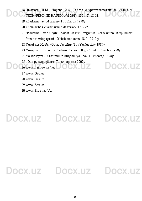 18. Имомова   Ш.М.,   Норова   Ф.Ф.   Работа   с   криптовалютой// UNIVERSUM :
ТЕХНИЧЕСКИЕ НАУКИ. №10(91), 2021. С. 18-21.
19. «Barkamol avlod orzusi» T.: «Sharq» 1998y
20. «Bolalar bog`chalari uchun dasturlar» T.:1992
21. “Barkamol   avlod   yili”   davlat   dasturi   to'g'risida   O'zbekiston   Respublikasi
Prezidentining qarori . O'zbekiston ovozi 28.01.2010 y
22. Yusuf xos Xojib. «Qutadg`u bilig» T.: «Yulduzcha» 1989y
23. Yusupov E., Ismoilov F. «Inson barkamolligi» T.: «O`qituvchi» 1989y
24. Yo`ldoshyev J. «Ta'limimiz istiqbolli yo`lida» T.: «Sharq» 1996y
25. «Oila pyedagogikasi» T.: «Aloqachi» 2007y
26. www.press-servis/ .uz.
27. www. Gov.uz. 
28. www. Iscs.uz 
29. www. Edu.uz. 
30. www. Ziyo net. Uz
80 