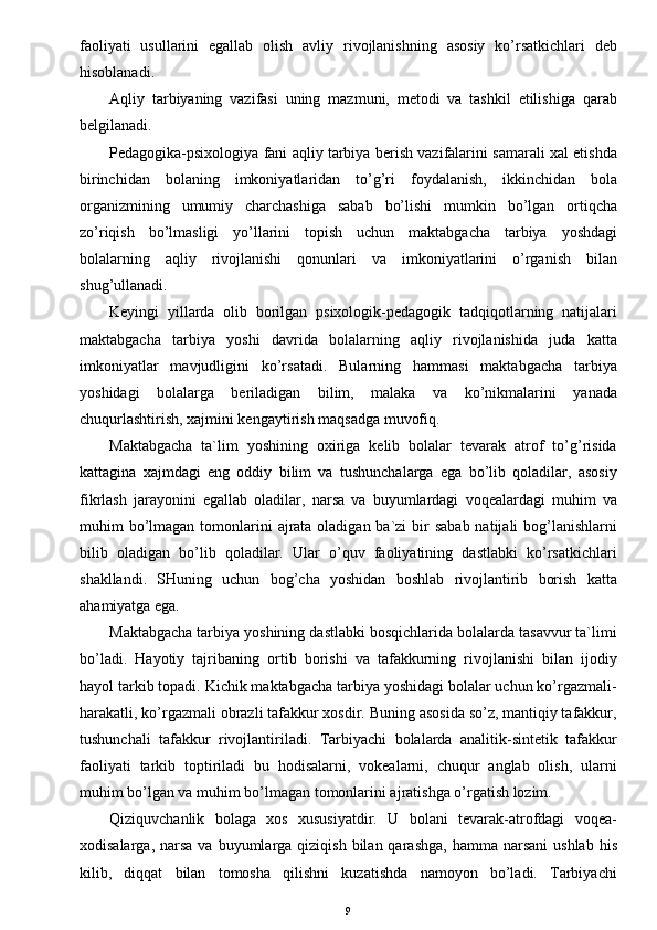 faoliyati   usullarini   egallab   olish   avliy   rivojlanishning   asosiy   ko’rsatkichlari   deb
hisoblanadi.
Aqliy   tarbiyaning   vazifasi   uning   mazmuni,   metodi   va   tashkil   etilishiga   qarab
belgilanadi.
Pedagogika-psixologiya fani aqliy tarbiya berish vazifalarini samarali xal etishda
birinchidan   bolaning   imkoniyatlaridan   to’g’ri   foydalanish,   ikkinchidan   bola
organizmining   umumiy   charchashiga   sabab   bo’lishi   mumkin   bo’lgan   ortiqcha
zo’riqish   bo’lmasligi   yo’llarini   topish   uchun   maktabgacha   tarbiya   yoshdagi
bolalarning   aqliy   rivojlanishi   qonunlari   va   imkoniyatlarini   o’rganish   bilan
shug’ullanadi.
Keyingi   yillarda   olib   borilgan   psixologik-pedagogik   tadqiqotlarning   natijalari
maktabgacha   tarbiya   yoshi   davrida   bolalarning   aqliy   rivojlanishida   juda   katta
imkoniyatlar   mavjudligini   ko’rsatadi.   Bularning   hammasi   maktabgacha   tarbiya
yoshidagi   bolalarga   beriladigan   bilim,   malaka   va   ko’nikmalarini   yanada
chuqurlashtirish, xajmini kengaytirish maqsadga muvofiq.
Maktabgacha   ta`lim   yoshining   oxiriga   kelib   bolalar   tevarak   atrof   to’g’risida
kattagina   xajmdagi   eng   oddiy   bilim   va   tushunchalarga   ega   bo’lib   qoladilar,   asosiy
fikrlash   jarayonini   egallab   oladilar,   narsa   va   buyumlardagi   voqealardagi   muhim   va
muhim  bo’lmagan tomonlarini  ajrata  oladigan  ba`zi  bir  sabab  natijali  bog’lanishlarni
bilib   oladigan   bo’lib   qoladilar.   Ular   o’quv   faoliyatining   dastlabki   ko’rsatkichlari
shakllandi.   SHuning   uchun   bog’cha   yoshidan   boshlab   rivojlantirib   borish   katta
ahamiyatga ega.
Maktabgacha tarbiya yoshining dastlabki bosqichlarida bolalarda tasavvur ta`limi
bo’ladi.   Hayotiy   tajribaning   ortib   borishi   va   tafakkurning   rivojlanishi   bilan   ijodiy
hayol tarkib topadi. Kichik maktabgacha tarbiya yoshidagi bolalar uchun ko’rgazmali-
harakatli, ko’rgazmali obrazli tafakkur xosdir. Buning asosida so’z, mantiqiy tafakkur,
tushunchali   tafakkur   rivojlantiriladi.   Tarbiyachi   bolalarda   analitik-sintetik   tafakkur
faoliyati   tarkib   toptiriladi   bu   hodisalarni,   vokealarni,   chuqur   anglab   olish,   ularni
muhim bo’lgan va muhim bo’lmagan tomonlarini ajratishga o’rgatish lozim.
Qiziquvchanlik   bolaga   xos   xususiyatdir.   U   bolani   tevarak-atrofdagi   voqea-
xodisalarga,  narsa   va buyumlarga  qiziqish  bilan  qarashga,  hamma  narsani   ushlab  his
kilib,   diqqat   bilan   tomosha   qilishni   kuzatishda   namoyon   bo’ladi.   Tarbiyachi
9