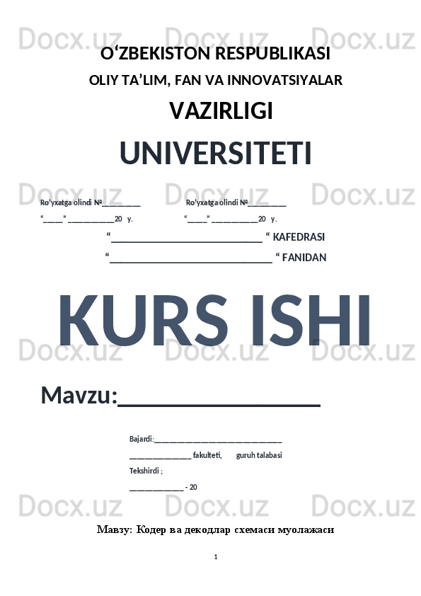 O‘ZBEKISTON RESPUBLIKASI 
OLIY  TA’LIM, FAN  VA INNOVATSIYALAR
  VAZIRLIGI
UNIVERSITETI
Ro’yxatga olindi №__________                          Ro’yxatga olindi №__________
“_____” ____________20   y.                             “_____” ____________20   y.
“___________________________ “ KAFEDRASI
“_____________________________ “ FANIDAN
KURS ISHI 
Mavzu:________________ 
                                                   Bajardi:_________________________________
                                                   ________________ fakulteti,        guruh talabasi 
                                                   Tekshirdi ;
                                                    ______________ - 20 
Мавзу:  Кодер ва декодлар схемаси муолажаси
1 