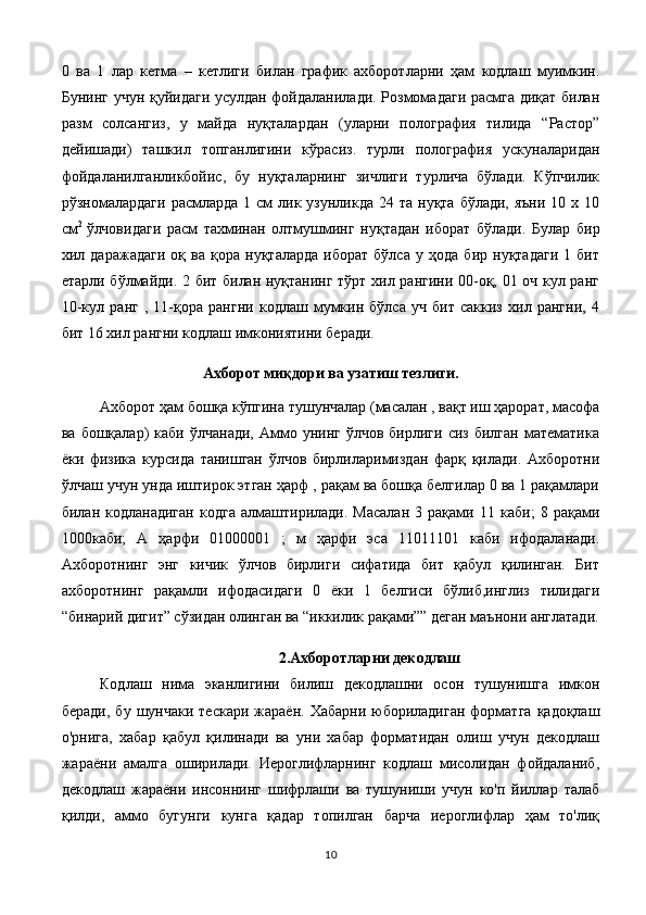0   ва   1   лар   кетма   –   кетлиги   билан   график   ахборотларни   ҳам   кодлаш   муимкин.
Бунинг учун қуйидаги усулдан фойдаланилади. Розмомадаги расмга диқат билан
разм   солсангиз,   у   майда   нуқталардан   (уларни   полография   тилида   “Растор”
дейишади)   ташкил   топганлигини   кўрасиз.   турли   полография   ускуналаридан
фойдаланилганликбойис,   бу   нуқталарнинг   зичлиги   турлича   бўлади.   Кўпчилик
рўзномалардаги  расмларда  1 см   лик  узунликда  24 та  нуқта  бўлади,  яъни  10 х  10
см 2
  ўлчовидаги   расм   тахминан   олтмушминг   нуқтадан   иборат   бўлади.   Булар   бир
хил   даражадаги   оқ   ва   қора   нуқталарда   иборат   бўлса   у   ҳода   бир   нуқтадаги   1   бит
етарли бўлмайди. 2 бит билан нуқтанинг тўрт хил рангини 00-оқ, 01 оч кул ранг
10-кул   ранг   ,   11-қора   рангни   кодлаш   мумкин   бўлса   уч   бит   саккиз   хил   рангни,   4
бит 16 хил рангни кодлаш имкониятини беради.
Ахборот миқдори ва узатиш тезлиги.
Ахборот ҳам бошқа кўпгина тушунчалар (масалан , вақт иш ҳарорат, масофа
ва  бошқалар)   каби  ўлчанади,   Аммо  унинг  ўлчов   бирлиги  сиз  билган   математика
ёки   физика   курсида   танишган   ўлчов   бирлиларимиздан   фарқ   қилади.   Ахборотни
ўлчаш учун унда иштирок этган ҳарф , рақам ва бошқа белгилар 0 ва 1 рақамлари
билан   кодланадиган   кодга   алмаштирилади.   Масалан   3   рақами   11   каби;   8   рақами
1000каби;   А   ҳарфи   01000001   ;   м   ҳарфи   эса   11011101   каби   ифодаланади.
Ахборотнинг   энг   кичик   ўлчов   бирлиги   сифатида   бит   қабул   қилинган.   Бит
ахборотнинг   рақамли   ифодасидаги   0   ёки   1   белгиси   бўлиб,инглиз   тилидаги
“бинарий дигит” сўзидан олинган ва “иккилик рақами”” деган маънони англатади.
2.Ахборотларни декодлаш
Кодлаш   нима   эканлигини   билиш   декодлашни   осон   тушунишга   имкон
беради,   бу  шунчаки  тескари   жараён.  Хабарни  юбориладиган   форматга   қадоқлаш
о'рнига,   хабар   қабул   қилинади   ва   уни   хабар   форматидан   олиш   учун   декодлаш
жараёни   амалга   оширилади.   Иероглифларнинг   кодлаш   мисолидан   фойдаланиб,
декодлаш   жараёни   инсоннинг   шифрлаши   ва   тушуниши   учун   ко'п   йиллар   талаб
қилди,   аммо   бугунги   кунга   қадар   топилган   барча   иероглифлар   ҳам   то'лиқ
10 