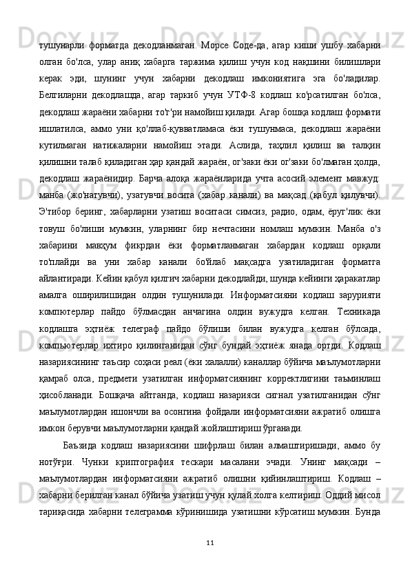 тушунарли   форматда   декодланмаган.   Морсе   C оде-да,   агар   киши   ушбу   хабарни
олган   бо'лса,   улар   аниқ   хабарга   таржима   қилиш   учун   код   нақшини   билишлари
керак   эди,   шунинг   учун   хабарни   декодлаш   имкониятига   эга   бо'ладилар.
Белгиларни   декодлашда,   агар   таркиб   учун   УТФ-8   кодлаш   ко'рсатилган   бо'лса,
декодлаш жараёни хабарни то'г'ри намойиш қилади. Агар бошқа кодлаш формати
ишлатилса,   аммо   уни   қо'ллаб-қувватламаса   ёки   тушунмаса,   декодлаш   жараёни
кутилмаган   натижаларни   намойиш   этади.   Аслида,   таҳлил   қилиш   ва   талқин
қилишни талаб қиладиган ҳар қандай жараён, ог'заки ёки ог'заки бо'лмаган ҳолда,
декодлаш   жараёнидир.   Барча   алоқа   жараёнларида   учта   асосий   элемент   мавжуд:
манба   (жо'натувчи),   узатувчи   восита   (хабар   канали)   ва   мақсад   (қабул   қилувчи).
Э'тибор   беринг,   хабарларни   узатиш   воситаси   симсиз,   радио,   одам,   ёруг'лик   ёки
товуш   бо'лиши   мумкин,   уларнинг   бир   нечтасини   номлаш   мумкин.   Манба   о'з
хабарини   мавҳум   фикрдан   ёки   форматланмаган   хабардан   кодлаш   орқали
то'плайди   ва   уни   хабар   канали   бо'йлаб   мақсадга   узатиладиган   форматга
айлантиради. Кейин қабул қилгич хабарни декодлайди, шунда кейинги ҳаракатлар
амалга   оширилишидан   олдин   тушунилади.   Информатсияни   кодлаш   зарурияти
компютерлар   пайдо   бўлмасдан   анчагина   олдин   вужудга   келган.   Техникада
кодлашга   эҳтиёж   телеграф   пайдо   бўлиши   билан   вужудга   келган   бўлсада,
компьютерлар   ихтиро   қилинганидан   сўнг   бундай   эҳтиёж   янада   ортди.   Кодлаш
назариясининг таъсир соҳаси реал (ёки халалли) каналлар бўйича маълумотларни
қамраб   олса,   предмети   узатилган   информатсиянинг   корректлигини   таъминлаш
ҳисобланади.   Бошқача   айтганда,   кодлаш   назарияси   сигнал   узатилганидан   сўнг
маълумотлардан   ишончли  ва  осонгина  фойдали  информатсияни  ажратиб   олишга
имкон берувчи маълумотларни қандай жойлаштириш ўрганади. 
Баъзида   кодлаш   назариясини   шифрлаш   билан   алмаштиришади,   аммо   бу
нотўғри.   Чунки   криптография   тескари   масалани   эчади.   Унинг   мақсади   –
маълумотлардан   информатсияни   ажратиб   олишни   қийинлаштириш.   Кодлаш   –
хабарни берилган канал бўйича узатиш учун қулай холга келтириш. Оддий мисол
тариқасида   хабарни   телеграмма   кўринишида   узатишни   кўрсатиш   мумкин.   Бунда
11 