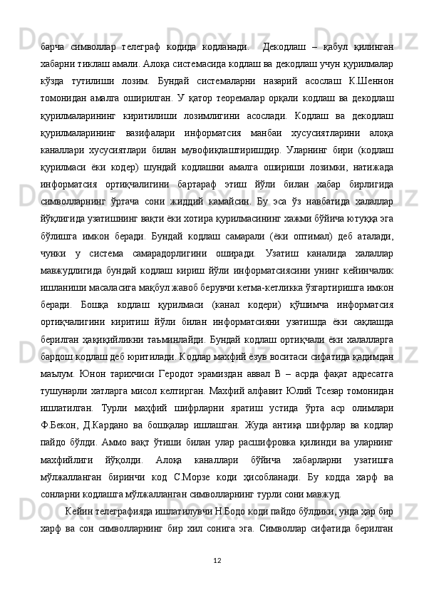 барча   символлар   телеграф   кодида   кодланади.     Декодлаш   –   қабул   қилинган
хабарни тиклаш амали. Алоқа системасида кодлаш ва декодлаш учун қурилмалар
кўзда   тутилиши   лозим.   Бундай   системаларни   назарий   асослаш   К.Шеннон
томонидан   амалга   оширилган.   У   қатор   теоремалар   орқали   кодлаш   ва   декодлаш
қурилмаларининг   киритилиши   лозимлигини   асослади.   Кодлаш   ва   декодлаш
қурилмаларининг   вазифалари   информатсия   манбаи   хусусиятларини   алоқа
каналлари   хусусиятлари   билан   мувофиқлаштиришдир.   Уларнинг   бири   (кодлаш
қурилмаси   ёки   кодер)   шундай   кодлашни   амалга   ошириши   лозимки,   натижада
информатсия   ортиқчалигини   бартараф   этиш   йўли   билан   хабар   бирлигида
символларнинг   ўртача   сони   жиддий   камайсин.   Бу   эса   ўз   навбатида   халаллар
йўқлигида узатишнинг вақти ёки хотира қурилмасининг хажми бўйича ютуққа эга
бўлишга   имкон   беради.   Бундай   кодлаш   самарали   (ёки   оптимал)   деб   аталади,
чунки   у   система   самарадорлигини   оширади.   Узатиш   каналида   халаллар
мавжудлигида   бундай   кодлаш   кириш   йўли   информатсиясини   унинг   кейинчалик
ишланиши масаласига мақбул жавоб берувчи кетма-кетликка ўзгартиришга имкон
беради.   Бошқа   кодлаш   қурилмаси   (канал   кодери)   қўшимча   информатсия
ортиқчалигини   киритиш   йўли   билан   информатсияни   узатишда   ёки   сақлашда
берилган   ҳақиқийликни   таъминлайди.   Бундай   кодлаш   ортиқчали   ёки   халалларга
бардош кодлаш деб юритилади.   Кодлар махфий ёзув воситаси сифатида қадимдан
маълум.   Юнон   тарихчиси   Геродот   эрамиздан   аввал   В   –   асрда   фақат   адресатга
тушунарли хатларга  мисол келтирган. Махфий алфавит Юлий Тсезар томонидан
ишлатилган.   Турли   маҳфий   шифрларни   яратиш   устида   ўрта   аср   олимлари
Ф.Бекон,   Д.Кардано   ва   бошқалар   ишлашган.   Жуда   антиқа   шифрлар   ва   кодлар
пайдо   бўлди.   Аммо   вақт   ўтиши   билан   улар   расшифровка   қилинди   ва   уларнинг
махфийлиги   йўқолди.   Алоқа   каналлари   бўйича   хабарларни   узатишга
мўлжалланган   биринчи   код   С.Морзе   коди   ҳисобланади.   Бу   кодда   харф   ва
сонларни кодлашга мўлжалланган символларнинг турли сони мавжуд. 
Кейин телеграфияда ишлатилувчи Н.Бодо коди пайдо бўлдики, унда ҳар бир
харф   ва   сон   символларнинг   бир   хил   сонига   эга.   Символлар   сифатида   берилган
12 