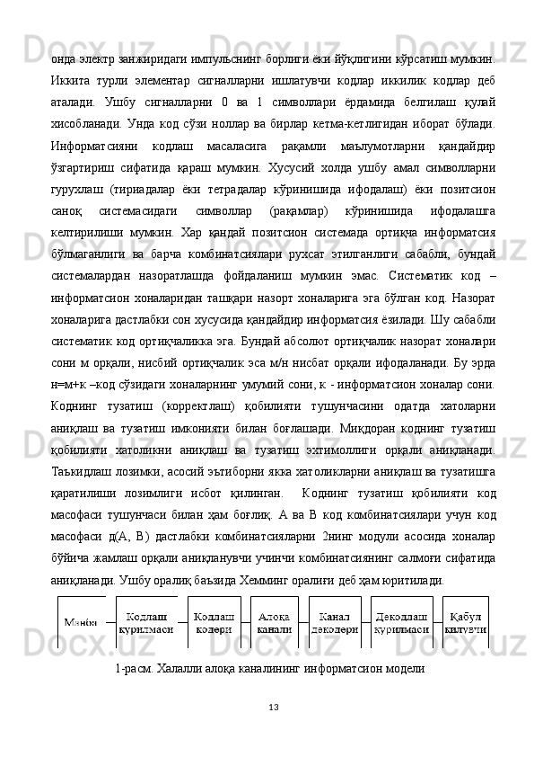 онда электр занжиридаги импульснинг борлиги ёки йўқлигини кўрсатиш мумкин.
Иккита   турли   элементар   сигналларни   ишлатувчи   кодлар   иккилик   кодлар   деб
аталади.   Ушбу   сигналларни   0   ва   1   символлари   ёрдамида   белгилаш   қулай
хисобланади.   Унда   код   сўзи   ноллар   ва   бирлар   кетма-кетлигидан   иборат   бўлади.
Информатсияни   кодлаш   масаласига   рақамли   маълумотларни   қандайдир
ўзгартириш   сифатида   қараш   мумкин.   Хусусий   холда   ушбу   амал   символларни
гурухлаш   (тириадалар   ёки   тетрадалар   кўринишида   ифодалаш)   ёки   позитсион
саноқ   системасидаги   символлар   (рақамлар)   кўринишида   ифодалашга
келтирилиши   мумкин.   Хар   қандай   позитсион   системада   ортиқча   информатсия
бўлмаганлиги   ва   барча   комбинатсиялари   рухсат   этилганлиги   сабабли,   бундай
системалардан   назоратлашда   фойдаланиш   мумкин   эмас.   Систематик   код   –
информатсион   хоналаридан   ташқари   назорт   хоналарига   эга   бўлган   код.   Назорат
хоналарига дастлабки сон хусусида қандайдир информатсия ёзилади. Шу сабабли
систематик   код  ортиқчаликка   эга.   Бундай   абсолют   ортиқчалик  назорат   хоналари
сони   м   орқали,   нисбий   ортиқчалик   э c а   м/н   нисбат   орқали   ифодаланади.   Бу   эрда
н=м+к –код сўзидаги хоналарнинг умумий сони, к - информатсион хоналар сони.
Коднинг   тузатиш   (корректлаш)   қобилияти   тушунчасини   одатда   хатоларни
аниқлаш   ва   тузатиш   имконияти   билан   боғлашади.   Миқдоран   коднинг   тузатиш
қобилияти   хатоликни   аниқлаш   ва   тузатиш   эхтимоллиги   орқали   аниқланади.
Таъкидлаш лозимки, асосий эътиборни якка хатоликларни аниқлаш ва тузатишга
қаратилиши   лозимлиги   исбот   қилинган.     Коднинг   тузатиш   қобилияти   код
масофаси   тушунчаси   билан   ҳам   боғлиқ.   А   ва   В   код   комбинатсиялари   учун   код
масофаси   д(А,   В)   дастлабки   комбинатсияларни   2нинг   модули   асосида   хоналар
бўйича жамлаш орқали аниқланувчи учинчи комбинатсиянинг салмоғи сифатида
аниқланади. Ушбу оралиқ баъзида Хемминг оралиғи деб ҳам юритилади. 
1-расм. Халалли алоқа каналининг информатсион модели
13 