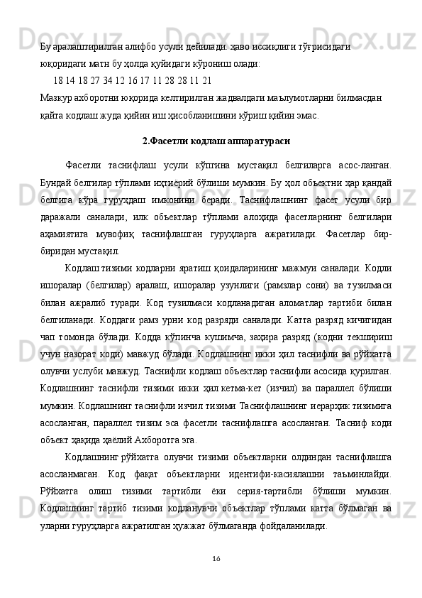 Бу аралаштирилган алифбо усули дейилади. ҳаво иссиқлиги тўғрисидаги 
юқоридаги матн бу ҳолда қуйидаги кўрониш олади:
18 14 18 27 34 12 16 17 11 28 28 11 21
Мазкур ахборотни юқорида келтирилган жадвалдаги маълумотларни билмасдан 
қайта кодлаш жуда қийин иш ҳисобланишини кўриш қийин эмас.
2.Фасетли кодлаш аппаратураси
Фасетли   таснифлаш   усули   кўпгина   мустақил   белгиларга   асос-ланган.
Бундай белгилар тўплами иҳтиёрий бўлиши мумкин. Бу ҳол объектни ҳар қандай
белгига   кўра   гуруҳдаш   имконини   беради.   Таснифлашнинг   фасет   усули   бир
даражали   саналади,   илк   объектлар   тўплами   алоҳида   фасетларнинг   белгилари
аҳамиятига   мувофиқ   таснифлашган   гуруҳларга   ажратилади.   Фасетлар   бир-
биридан мустақил.
Кодлаш   тизими   кодларни   яратиш   қоидаларининг   мажмуи   са налади.   Кодли
ишоралар   (белгилар)   аралаш,   ишоралар   узунлиги   (рамзлар   сони)   ва   тузилмаси
билан   ажралиб   туради.   Код   тузилмаси   кодланадиган   аломатлар   тартиби   билан
белгиланади.   Коддаги   рамз   урни   код   разряди   саналади.   Катта   разряд   кичигидан
чап   томонда   бўлади.   Кодда   кўпинча   кушимча,   заҳира   разряд   (кодни   текшириш
учун  назорат  коди)  мавжуд бўлади.  Кодлашнинг   икки  ҳил таснифли ва  рўйхатга
олувчи услуби мавжуд. Таснифли кодлаш объектлар таснифли асосида қурилган.
Кодлашнинг   тас нифли   тизими   икки   ҳил   кетма-кет   (изчил)   ва   параллел   бўлиши
мумкин. Кодлашнинг таснифли изчил тизими Таснифлашнинг иерарҳик тизимига
асосланган,   параллел   тизим   эса   фасетли   таснифлашга   асосланган.   Тасниф   коди
объект ҳақида ҳаёлий Ахборотга эга.
Кодлашнинг   рўйхатга   олувчи   тизими   объектларни   олдиндан   таснифлашга
асосланмаган.   Код   фақат   объектларни   идентифи-касиялашни   таъминлайди.
Рўйхатга   олиш   тизими   тартибли   ёки   серия-тартибли   бўлиши   мумкин.
Кодлашнинг   тартиб   тизими   кодланувчи   объектлар   тўплами   катта   бўлмаган   ва
уларни гуруҳларга ажратилган ҳужжат бўлмаганда фойдаланилади.
16 