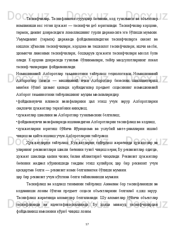 Таснифчилар .   Таснифланган гуруҳлар баёнини, код тузилма си ва объектлар
номланиши акс этган ҳужжат — таснифчи деб юритилади. Таснифчилар корҳона,
тармоқ, давлат доирасидаги локаллашнинг турли даражасига эга бўлиши мумкин.
Умумдавлат   (тармоқ)   даражада   фойдаланиладиган   таснифчиларга   саноат   ва
кишлок ҳўжалик таснифчилари, корҳона ва ташкилот таснифчилари, ишчи касби,
ҳизматчи   лавозими  таснифчилари,   бошқарув   ҳужжати   таснифчилари   мисол   була
олади.   Корҳона   доирасида   тузилма   бўлинмалари,   тайёр   маҳсулотларнинг   локал
тасниф-чиларидан фойдаланилади.
Номашинавий   Ахборотлар   таъминотини   тайёрлаш   теҳнологияси .   Номашинавий
Ахборотлар   базаси   —   машинавий   ички   Ахборотлар   базасини   шакллантириш
манбаи   бўлиб   ҳизмат   қилади.   қуйидагилар   предмет   соҳасининг   номашинавий
Ахборот таъминотини тайёрлашнинг   муҳим масалаларидир:
•фойдаланувчи   иловаси   вазифаларини   ҳал   этиш   учун   зарур   Ахборотларни
сақловчи ҳужжатлар таркибини аниқлаш;
•ҳужжатлар шаклини ва Ахборотлар тузилмасини белгилаш;
•фойдаланувчи вазифаларида ишланадиган Ахборотларни тас нифлаш ва кодлаш;
•ҳужжатларни   юритиш   бўйича   йўриқнома   ва   услубий   мате-риалларни   ишлаб
чиқиш ва қайта ишлаш учун Ахборотларни тай ёрлаш.
Ҳужжатларни   тайёрлаш.   Кужжатларни   тайёрлаш   жараёнида   ҳужжатлар   ва
уларнинг реквизитлари шакли баёнини тузиб чиқиш керақ Бу реквизитлар одатда,
ҳужжат   шаклида   қалин   чизиқ   билан   айлантириб   чиқилади.   Реквизит   ҳужжатлар
баёнини   жадвал   кўринишида   тақдим   этиш   қулайроқ   ҳар   бир   реквизит   учун
қисқартма белги — реквизит номи белгиланган бўлиши мумкин.
ҳар бир реквизит учун кўпгина белги тайинланиши мумкин.
Таснифлаш   ва   кодлаш   тизимини   тайёрлаш.   Аввалам   бор   таснифланиши   ва
кодланиши   лозим   бўлган   пред мет   соҳаси   объектларини   белгилаб   о;шш   зарур.
Таснифлаш   жа раёнида   аломатлар   белгиланади.   Шу   аломатлар   бўйича   объект лар
таснифланади   ва   идентификасияланади.   Бу   ҳолда   мавжуд   таснифчилардан
фойдаланиш имконини кўриб чиқиш лозим.
17 