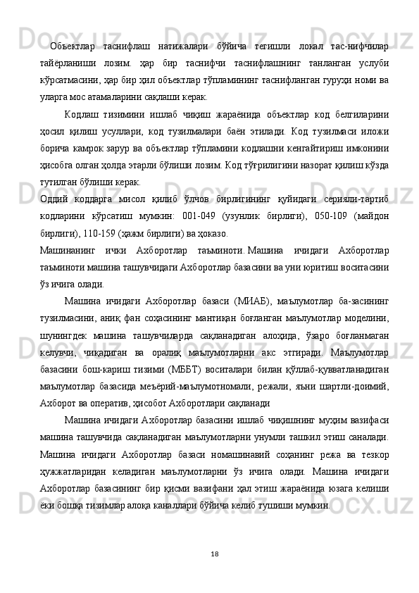 Объектлар   таснифлаш   натижалари   бўйича   тегишли   локал   тас-нифчилар
тайёрланиши   лозим.   ҳар   бир   таснифчи   таснифлашнинг   танланган   услуби
кўрсатмасини, ҳар бир ҳил объектлар тўпламининг таснифланган гуруҳи номи ва
уларга мос атамаларини сақлаши керак.
Кодлаш   тизимини   ишлаб   чиқиш   жараёнида   объектлар   код   белгиларини
ҳосил   қилиш   усуллари,   код   тузилмалари   баён   этилади.   Код   тузилмаси   иложи
борича   камрок   зарур   ва   объектлар   тўпламини   кодлашни   кенгайтириш   имконини
ҳисобга олган ҳолда этарли бўлиши лозим. Код тўғрилигини назорат қилиш кўзда
тутилган бўлиши керак.
Оддий   коддарга   мисол   қилиб   ўлчов   бирлигининг   қуйидаги   серияли-тартиб
кодларини   кўрсатиш   мумкин:   001-049   (узунлик   бирлиги),   050-109   (майдон
бирлиги), 110-159 (ҳажм бирлиги) ва ҳоказо.
Машинанинг   ички   Ахборотлар   таъминоти.   Машина   ичидаги   Ахборотлар
таъминоти машина ташувчидаги Ахборотлар базасини ва уни юритиш воситасини
ўз ичига олади.
Машина   ичидаги   Ахборотлар   базаси   (МИАБ),   маълумотлар   ба-засининг
тузилмасини,   аниқ   фан   соҳасининг   мантиқан   боғланган   маълумотлар   моделини,
шунингдек   машина   ташувчиларда   сақланадиган   алоҳида,   ўзаро   боғланмаган
келувчи,   чиқадиган   ва   оралиқ   маълумотларни   акс   этгиради.   Маълумотлар
базасини   бош-кариш   тизими   (МББТ)   воситалари   билан   қўллаб-қувватланадиган
маълумотлар   базасида   меъёрий-маълумотномали,   режали,   яъни   шартли-доимий,
Ахборот ва оператив, ҳисобот Ахборотлари сақланади
Машина   ичидаги   Ахборотлар   базасини   ишлаб   чиқишнинг   муҳим   вазифаси
машина ташувчида  сақланадиган  маълумотларни унумли ташкил этиш саналади.
Машина   ичидаги   Ахборотлар   ба заси   номашинавий   соҳанинг   режа   ва   тезкор
ҳужжатларидан   келадиган   маълумотларни   ўз   ичига   олади.   Машина   ичидаги
Ахборотлар   базасининг   бир   қисми   вазифани   ҳал   этиш   жараёнида   юзага   келиши
ёки бошқа тизимлар алоқа каналлари бўйича келиб тушиши мумкин.
18 