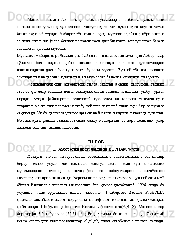 Машина   ичидаги   Ахборотлар   базаси   тўпламлар   таркиби   ва   тузилмасини
ташкил   этиш   усули   ҳамда   машина   ташувчидаги   маъ-лумотларга   кириш   усули
билан ажралиб туради. Ахборот тўплами алоҳида мустақил файллар кўринишида
ташкил  этиш   ёки  ўзаро   боғланган   жамламаси   ҳисобланувчи   маълумотлар   базаси
таркибида бўлиши мумкин.
Мустақил Ахборотлар тўпламлари .   Файлли ташкил этилган мустақил Ахборотлар
тўплами   база   олдида   қайта   ишлаш   босқичида   бевосита   ҳужжатлардан
шаклланадиган   дастлабки   тўпламлар   бўлиши   мумкин.   Бундай   тўплам   аниқлиги
текширилгач ва ҳатолар тузатилгач, маълумотлар базасига киритилиши мумкин.
Фойдаланувчининг   алгоритмик   тилда   ёзилган   амалий   дастурида   ташкил
этувчи   файллар   машина   ичида   маълумотларни   ташкил   этишнинг   ушбу   турига
киради.   Бунда   файлларнинг   мантиқий   тузилмаси   ва   машина   ташувчиларда
уларнинг жойлашиш параметри ушбу файлларни ишлаб чиқиш ҳар бир дастурида
сақланади. Ушбу дастурда уларни яратиш ва ўзгартиш киритиш назарда тутилган.
Массивларни   файлли   ташкил   этишда   маълу-мотларнинг   долзарб   ҳолатини,   улар
ҳаққонийлигини таъминлаш қийин.
III. БОБ
1. Ахборотни шифрлашнинг ВЕРНАМ усули
Ҳозирги   вақтда   ахборотларни   ҳимоялашни   таъминлашнинг   қандайдир
бирор   техник   усули   ёки   воситаси   мавжуд   эмас,   аммо   кўп   хавфсизлик
муаммоларини   эчишда   криптография   ва   ахборотларни   криптоўхшаш
алмаштиришлари ишлатилади. Вернамнинг шифрлаш тизими модул қиймати м=2
бўлган   Вижинер   шифрлаш   тизимининг   бир   қисми   ҳисобланиб,   1926-йилда   бу
усулнинг   аниқ   кўриниши   ишлаб   чиқилади.   Гилбертом   Вернам   АТ&США
фирмаси хомийлиги остида кирувчи матн сифатида  иккилик саноқ системасидан
фойдаланди.   Шифрлашда   биринчи   Инглиз   алфавитидаги(А,Б...З).   Матннинг   хар
бир   харфи   5-бит   бўлакли   (б0,б1…б4)   Бадо   рақами   билан   кодланади.   Ихтиёрий
кетма-кетликдаги   иккилик  калитлар к0,к1,к2,  аввал  китобсимон лентага   ёзилади.
19 