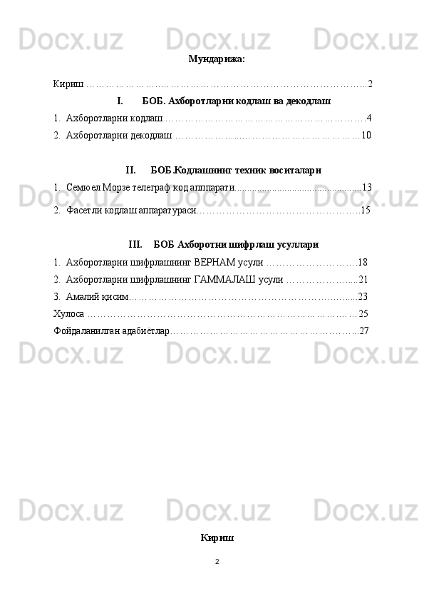 Мундарижа:
Кириш …………………..……………………………………………………...2
I. БОБ. Ахборотларни кодлаш ва декодлаш
1. Ахборотларни кодлаш …………………………………………………….4
2. Ахборотларни декодлаш ……………….. . ………………………………10
II. БОБ.Кодлашнинг техник воситалари
1. Семюел Морзе телеграф код апппарати...................................................13
2. Ф асетли кодлаш аппаратураси…………………………………………..15
III. БОБ Ахборотни шифрлаш усуллари
1. Ахборотларни шифрлашнинг ВЕРНАМ усули ……………………….18
2. Ахборотларни шифрлашнинг ГАММАЛАШ усули ……………….....21
3. Амалий қисим……………………………………………………..…......23
Хулоса ………………………………………………………………….……25
Фойдаланилган адабиётлар………………………………………….……...27
Кириш
2 