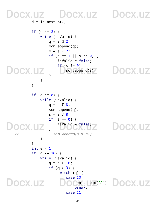         d = in.nextInt();
         if  (d ==  2 ) {
             while  (isValid) {
                q = s %  2 ;
                son.append(q);
                s = s /  2 ;
                 if  (s ==  1  || s ==  0 ) {
                    isValid =  false ;
                     if  (s !=  0 )
                        son.append(s);
                }
            }
        }
         if  (d ==  8 ) {
             while  (isValid) {
                q = s %  8 ;
                son.append(q);
                s = s /  8 ;
                 if  (s ==  0 ) {
                    isValid =  false ;
                }//                son.append(s % 8);
            
}
        }
         int  e =  1 ;
         if  (d ==  16 ) {
             while  (isValid) {
                q = s %  16 ;
                 if  (q >  9 ) {
                     switch  (q) {
                         case  10 :
                            son.append( "A" );
                             break ;
                         case  11 :
24 