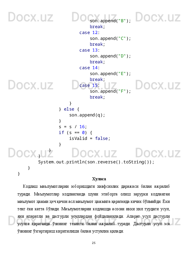                             son.append( "B" );
                             break ;
                         case  12 :
                            son.append( "C" );
                             break ;
                         case  13 :
                            son.append( "D" );
                             break ;
                         case  14 :
                            son.append( "E" );
                             break ;
                         case  15 :
                            son.append( "F" );
                             break ;
                    }
                }  else  {
                    son.append(q);
                }
                s = s /  16 ;
                 if  (s ==  0 ) {
                    isValid =  false ;
                }
            }
        }
        System.out.println(son.reverse().toString());
    }
}
Хулоса
Кодлаш   маълумотларни   юборишдаги   хавфсизлик   даражаси   билан   ажралиб
туради.   Маълумотлар   кодланганда   шуни   этиборга   олиш   зарурки   кодланган
маълумот ҳажми ҳеч қачон асл маълумот ҳажмига қараганда кичик бўлмайди. Ёки
тенг   ёки   катта   бўлади.   Маълумотларни   кодлашда   асосан   икки   хил   турдаги   усул,
яни   апаратли   ва   дастурли   усуллардан   фойдаланилади.   Апарат   усул   дастурли
усулга   қараганда   ўзининг   тезлиги   билан   ажралиб   туради.   Дастурли   усул   эса
ўзининг ўзгартириш киритилиши билан устунлик қилади.
25 