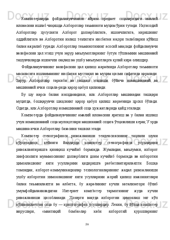 Компютерларда   фойдаланувчининг   айрим   предмет   соҳаларидаги   амалий
иловасини ишлаб чиқишда Ахборотлар таъминоти муҳим ўрин тутади. Иқтисодий
Ахборотлар   ҳусусияти   Ахборот   долзарблигига,   ишончлигига,   киришнинг
оддийлигига   ва   Ахборотни   излаш   тезлигига   нисбатан   юқори   талабларни   қўйиш
билан ажралиб туради. Ахборотлар таъминотининг асосий мақсади фойдаланувчи
вазифасини ҳал этиш учун зарур  маълумотларнинг  бутун тўпламини машинавий
ташувчиларда ишончли сақлаш ва ушбу маълумотларга қулай кира олишдир.
Фойдаланувчининг   вазифасини   ҳал   қилиш   жараёнида   Ахборотлар   таъминоти
масаласига ишланманинг нисбатан мустақил ва муҳим қисми сифатида қаралади.
Зарур   Ахборотлар   таркиби   ва   ташкил   этилиши   бўйича   номашинавий   ва
машинавий ички соҳала-рида қарор қабул қилинади.
Бу   шу   нарса   билан   изоҳданадики,   илк   Ахборотлар   машинадан   ташқари
муҳитда,   бошқарувчи   шаҳснинг   қарор   қабул   қилиш   жа раёнида   ҳрсил   бўлади.
Одатда, илк Ахборотлар номашинавий соҳа ҳужжатларида қайд этилади.
Компютерда   фойдаланувчининг   амалий   иловасини   яратиш   ва   у  билан   ишлаш
учун номашинавий соҳа мулоқотлари маши навий соҳага ўтқазилиши керақ У эрда
машина ички Ахборотлар базасини ташкил этади.
Компютер   стенографияси   ривожланиши   тенденсиясининг   таҳлили   шуни
кўрсатадики,   кейинги   йилларда   компютер   стенографияси   усулларини
ривожлантиришга   қизиқиш   кучайиб   бормоқда.   Жумладан,   маълумки,   ахборот
хавфсизлиги   муаммосининг   долзарблиги   доим   кучайиб   бормоқда   ва   ахборотни
ҳимоялашнинг   янги   усулларини   қидиришга   рағбатлантирилаяпти.   Бошқа
томондан,   ахборот-коммуникациялар   технологияларининг   жадал   ривожланиши
ушбу   ахборотни   химоялашнинг   янги   усулларини   жорий   қилиш   имкониятлари
билан   таъминлаяпти   ва   албатта,   бу   жараённинг   кучли   катализатори   бўлиб
умумфойдаланиладиган   Интернет   комп'ютер   тармогининг   жуда   кучли
ривожланиши   ҳисобланади.   Ҳозирги   вақтда   ахборотни   ҳимоялаш   энг   кўп
қўлланилаётган соҳа бу — криптографик усуллардир. Лекин, бу йўлда компютер
вируслари,   «мантиқий   бомба»лар   каби   ахборотий   қуролларнинг
26 