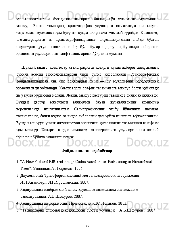 криптовоситаларни   бузадиган   таъсирига   боғлиқ   кўп   эчилмаган   муаммолар
мавжуд.   Бошка   томондан,   криптографик   усулларни   ишлатишда   калитларни
тақсимлаш муаммоси ҳам  бугунги кунда охиригача  ечилмай турибди. Компютер
стеганографияси   ва   криптографияларининг   бирлаштирилиши   пайдо   бўлган
шароитдан   қутулишнинг   яхши   бир   йўли   булар   эди,   чунки,   бу   ҳолда   ахборотни
ҳимоялаш усулларининг заиф томонларини йўқотиш мумкин.
Шундай қилиб, комп'ютер стенографияси ҳозирги кунда ахборот хавфсизлиги
бўйича   асосий   технологиялардан   бири   бўлиб   ҳисобланади.   Стенографиядан
фойдаланиладиган   яна   бир   соҳалардан   бири   —   бу   муаллифлик   ҳуқуқларини
ҳимоялаш ҳисобланади. Компютерли график тасвирларга махсус белги қуйилади
ва у кўзга кўринмай қолади. Лекин, махсус дастурий таъминот билан аниқланади.
Бундай   дастур   маҳсулоти   аллақачон   баъзи   журналларнинг   компютер
версияларида   ишлатилаяпти.   Стенографиянинг   ушбу   йўналиши   нафақат
тасвирларни, балки аудио ва видео ахборотни ҳам қайта ишлашга мўлжалланган.
Бундан ташқари унинг интеллектуал эгалигини ҳимоялашни таъминлаш вазифаси
ҳам   мавжуд.   Ҳозирги   вақтда   компютер   стенографияси   усуллари   икки   асосий
йўналиш бўйича ривожланмоқда:
Фойдаланилган адабиётлар:
1. “ A New Fast and Efficient Image Codec Based on set Partitioning in Hierarchical 
Trees”.  Ув иллиам А.Пеарлман, 1996.
2. Двухетапний Трансформатсионний метод кодирования изображения. 
И.Н.Айзенберг, Л.П.Ярославский, 2007.
3. Кодирования изображений с последуюшим возможним оптималним 
декодирования. А.В.Шокуров, 2007.
4. Кодирования информатсии. Презинтация К.Ю.Поляков, 2013.
5. “Тасвирларни оптимал декодлашнинг сўнгги усуллари ”. А.В.Шокуров ,  2007
27 