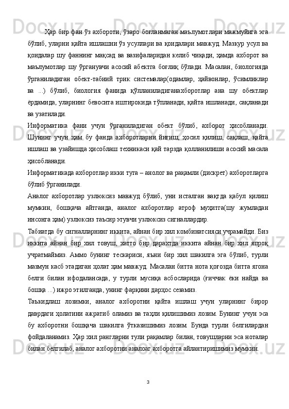 Ҳар бир фан ўз ахбороти, ўзаро боғланмаган маълумотлари мажмуйига эга
бўлиб, уларни қайта ишлашни ўз усуллари ва қоидалари мавжуд. Мазкур усул ва
қоидалар   шу   фаннинг   мақсад   ва   вазифаларидан   келиб   чиқади,   ҳамда   ахборот   ва
маълумотлар   шу   ўрганувчи   асосий   абектга   боғлиқ   бўлади.   Масалан,   биологияда
ўрганиладиган   обект-табиий   трик   системалар(одамлар,   ҳайвонлар,   ўсимликлар
ва   ...)   бўлиб,   биология   фанида   қўлланиладиганахборотлар   ана   шу   обектлар
ёрдамида, уларнинг бевосита иштирокида тўпланади, қайта ишланади, сақланади
ва узатилади.
Информатика   фани   учун   ўрганиладиган   обект   бўлиб,   ахборот   ҳисобланади.
Шунинг   учун   ҳам   бу   фанда   ахборотларни   йиғиш,   ҳосил   қилиш,   сақлаш,   қайта
ишлаш ва узайишда ҳисоблаш техникаси қай тарзда қолланилиши асосий масала
ҳисобланади.
Информатикада ахборотлар икки туга – анолог ва рақамли (дискрет) ахборотларга
бўлиб ўрганилади.
Аналог   ахборотлар   узлюксиз   мавжуд   бўлиб,   уни   исталган   вақтда   қабул   қилиш
мумкин,   бошқача   айтганда,   аналог   ахборотлар   атроф   муҳитга(шу   жумладан
инсонга ҳам) узлюксиз таъсир этувчи узлюксиз сигналлардир.
Табиатда бу сигналларнинг иккита, айнан бир хил комбинатсияси учрамайди. Биз
иккита   айнан   бир   хил   товуш,   хатто   бир   дарахтда   иккита   айнан   бир   хил   япроқ
учратмаймиз.   Аммо   бунинг   тескариси,   яъни   бир   хил   шакилга   эга   бўлиб,   турли
мазмун касб этадиган ҳолат ҳам мавжуд. Масалан битта нота қоғозда битта ягона
белги   билан   ифодалансада,   у   турли   мусиқа   асбосларида   (ғиччак   ёки   найда   ва
бошқа ...) ижро этилганда, унинг фарқини дарҳос сезамиз.
Таъкидлаш   лозимки,   аналог   ахборотни   қайта   ишлаш   учун   уларнинг   бирор
даврдаги   ҳолатини  ажратиб  оламиз  ва  таҳли  қилишимиз  лозим. Бунинг   учун эса
бу   ахборотни   бошқача   шакилга   ўтказишимиз   лозим.   Бунда   турли   белгилардан
фойдаланамиз. Ҳар хил рангларни тули рақамлар билан, товушларни эса ноталар
билан белгилаб, аналог ахборотни аналоаг ахборотга айлантиришимиз мумкин.
3 