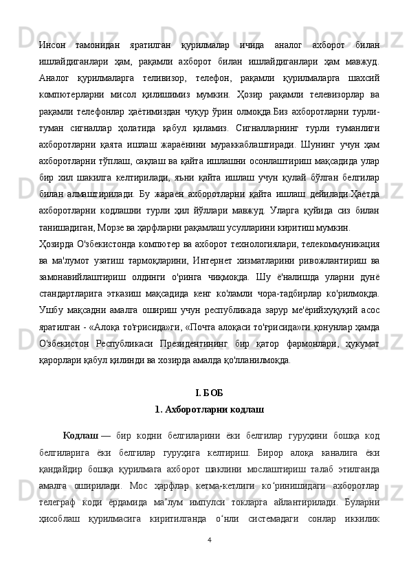 Инсон   тамонидан   яратилган   қурилмалар   ичида   аналог   ахборот   билан
ишлайдиганлари   ҳам,   рақамли   ахборот   билан   ишлайдиганлари   ҳам   мавжуд.
Аналог   қурилмаларга   теливизор,   телефон,   рақамли   қурилмаларга   шахсий
компютерларни   мисол   қилишимиз   мумкин.   Ҳозир   рақамли   телевизорлар   ва
рақамли   телефонлар   ҳаётимиздан   чуқур   ўрин   олмоқда.Биз   ахборотларни   турли-
туман   сигналлар   ҳолатида   қабул   қиламиз.   Сигналларнинг   турли   туманлиги
ахборотларни   қаята   ишлаш   жараёнини   мураккаблаштиради.   Шунинг   учун   ҳам
ахборотларни тўплаш, сақлаш ва  қайта ишлашни осонлаштириш мақсадида  улар
бир   хил   шакилга   келтирилади,   яъни   қайта   ишлаш   учун   қулай   бўлган   белгилар
билан   алмаштирилади.   Бу   жараён   ахборотларни   қайта   ишлаш   дейилади.Ҳаётда
ахборотларни   кодлашни   турли   ҳил   йўллари   мавжуд.   Уларга   қуйида   сиз   билан
танишадиган, Морзе ва ҳарфларни рақамлаш усулларини киритиш мумкин.
Ҳозирда О'збекистонда компютер ва ахборот технологиялари, телекоммуникация
ва   ма'лумот   узатиш   тармоқларини,   Интернет   хизматларини   ривожлантириш   ва
замонавийлаштириш   олдинги   о'ринга   чиқмоқда.   Шу   ё'налишда   уларни   дунё
стандартларига   этказиш   мақсадида   кенг   ко'ламли   чора-тадбирлар   ко'рилмоқда.
Ушбу   мақсадни   амалга   ошириш   учун   республикада   зарур   ме'ёрийхуқуқий   асос
яратилган - «Алоқа то'ғрисида»ги, «Почта алоқаси то'ғрисида»ги қонунлар ҳамда
О'збекистон   Республикаси   Президентининг   бир   қатор   фармонлари,   ҳукумат
қарорлари қабул қилинди ва хозирда амалда қо'лланилмоқда.       
I . БОБ
1. Ахборотларни кодлаш
Кодлаш   —   бир   кодни   белгиларини   ёки   белгилар   гуруҳини   бошқа   код
белгиларига   ёки   белгилар   гуруҳига   келтириш.   Бирор   алоқа   каналига   ёки
қандайдир   бошқа   қурилмага   ахборот   шаклини   мослаштириш   талаб   этилганда
амалга   оширилади.   Мос   ҳарфлар   кетма-кетлиги   ко ринишидаги   ахборотларʻ
телеграф   коди   ёрдамида   ма лум   импулси   токларга   айлантирилади.   Буларни	
ʼ
ҳисоблаш   қурилмасига   киритилганда   о нли   системадаги   сонлар   иккилик	
ʻ
4 
