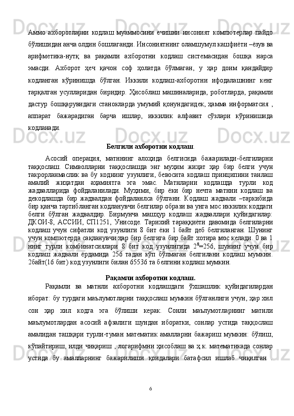 Аммо   ахборотларни   кодлаш   муаммосини   ечишни   инсоният   компютерлар   пайдо
бўлишидан анча олдин бошлаганди. Инсониятнинг оламшумул кашфиёти –ёзув ва
арифметика-нутқ   ва   рақамли   ахборотни   кодлаш   системасидан   бошқа   нарса
эмасди.   Ахборот   ҳеч   қачон   соф   ҳолатда   бўлмаган,   у   ҳар   доим   қандайдир
кодланган   кўринишда   бўлган.   Иккили   кодлаш-ахборотни   ифодалашнинг   кенг
тарқалган   усулларидан   биридир.   Ҳисоблаш   машиналарида,   роботларда,   рақамли
дастур   бошқарувидаги   станокларда   умумий   қонундагидек,   ҳамма   информатсия   ,
аппарат   бажарадиган   барча   ишлар,   иккилик   алфавит   сўзлари   кўринишида
кодланади.
Белгили ахборотни кодлаш .
Асосий   операция,   матннинг   алоҳида   белгисида   бажарилади-белгиларни
таққослаш.   Символларни   таққослашда   энг   муҳим   жиҳат   ҳар   бир   белги   учун
такрорланмаслик   ва   бу   коднинг   узунлиги,   бевосита   кодлаш   принципини   танлаш
амалий   жиҳатдан   аҳамиятга   эга   эмас.   Матнларни   кодлашда   турли   код
жадвалларида   фойдаланилади.   Муҳими,   бир   ёки   бир   нечта   матнни   кодлаш   ва
декодлашда   бир   жадвалдан   фойдаланлса   бўлгани.   Кодлаш   жадвали   –таркибида
бир қанча тартибланган кодланувчи белгилар образи ва унга мос иккилик коддаги
белги   бўлган   жадвалдир.   Бирмунча   машҳур   кодлаш   жадваллари   қуйидагилар:
ДКОИ-8,   АС C ИИ,   C П1251,   Уни c оде.   Тарихий   тараққиёти   давомида   белгиларни
кодлаш   учун   сифатли   код   узунлиги   8   бит   ёки   1   байт   деб   белгиланган.   Шунинг
учун компютерда сақланувчи ҳар бир белгига бир байт хотира мос келади. 0 ва 1
нинг   турли   комбинатсиялари   8   бит   код   узунлигида   2 8
=256,   шунинг   учун   бир
кодлаш   жадвали   ёрдамида   256   тадан   кўп   бўлмаган   белгилани   кодлаш   мумкин.
2байт(16 бит) код узунлиги билан 65536 та белгини кодлаш мумкин.
Рақамли ахборотни кодлаш.
Рақамли   ва   матнли   ахборотни   кодлашдаги   ўхшашлик   қуйидагилардан
иборат:  бу  турдаги  маълумотларни  таққослаш  мумкин  бўлганлиги   учун,  ҳар  хил
сон   ҳар   хил   кодга   эга   бўлиши   керак.   Сонли   маълумотларнинг   матнли
маълумотлардан   асосий   афзалиги   шундан   иборатки,   сонлар   устида   таққослаш
амалидан   ташқари   турли-туман   математик   амалларни   бажариш   мумкин:   бўлиш,
кўпайтириш, илди  чиқариш , логарифмни ҳисоблаш ва  ҳ.к. математикада  сонлар
устида   бу   амалларнинг   бажарилиши   қоидалари   батафсил   ишлаб   чиқилган   .
6 