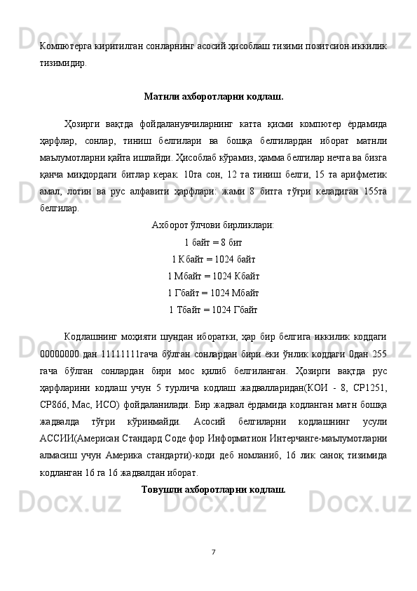 Компютерга киритилган сонларнинг асосий ҳисоблаш тизими позитсион иккилик
тизимидир.
Матнли ахборотларни кодлаш.
Ҳозирги   вақтда   фойдаланувчиларнинг   катта   қисми   компютер   ёрдамида
ҳарфлар,   сонлар,   тиниш   белгилари   ва   бошқа   белгилардан   иборат   матнли
маълумотларни қайта ишлайди. Ҳисоблаб кўрамиз, ҳамма белгилар нечта ва бизга
қанча   миқдордаги   битлар   керак.   10та   сон,   12   та   тиниш   белги,   15   та   арифметик
амал,   лотин   ва   рус   алфавити   ҳарфлари:   жами   8   битга   тўғри   келадиган   155та
белгилар.
Ахборот ўлчови бирликлари:
1 байт = 8 бит
1 Кбайт = 1024 байт
1 Мбайт = 1024 Кбайт
1 Гбайт = 1024 Мбайт
1 Тбайт = 1024 Гбайт
Кодлашнинг   моҳияти   шундан   иборатки,   ҳар   бир   белгига   иккилик   коддаги
00000000   дан   11111111гача   бўлган   сонлардан   бири   ёки   ўнлик   коддаги   0дан   255
гача   бўлган   сонлардан   бири   мос   қилиб   белгиланган.   Ҳозирги   вақтда   рус
ҳарфларини   кодлаш   учун   5   турлича   кодлаш   жадвалларидан(КОИ   -   8,   СР1251,
СР866,   Мас,   ИСО)   фойдаланилади.   Бир   жадвал   ёрдамида   кодланган   матн   бошқа
жадвалда   тўғри   кўринмайди.   Асосий   белгиларни   кодлашнинг   усули
АС C ИИ(Амери c ан Стандард   C оде фор Информатион Интерчанге-маълумотларни
алмасиш   учун   Америка   стандарти)-коди   деб   номланиб,   16   лик   саноқ   тизимида
кодланган 16 га 16 жадвалдан иборат.
Товушли ахборотларни кодлаш.
7 
