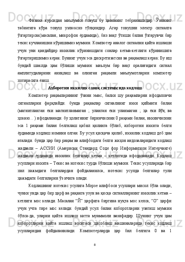Физика   курсидан   маълумки   товуш   бу   ҳавонинг   тебранишидир.   Ўзининг
табиатига   кўра   товуш   узлюксиз   тўлқиндир.   Агар   товушни   электр   сигналга
ўзгартирсак(масалан,   микрофон   ёрдамида),   биз   вақт   ўтиши   билан   ўзгарувчи   бир
текис кучланишни кўришимиз мумкин. Компютер аналог сигнални қайта ишлаши
учун   уни   қандайдир   иккилик   кўринишдаги   сонлар   кетма-кетлиги   кўринишига
ўзгартиришимиз керак. Бунинг учун эса дискретизатсия ва рақамлаш керак. Бу иш
бундай   шаклда   ҳам   бўлиши   мумкин:   маълум   бир   вақт   оралиғидаги   сигнал
амплитудаларини   аниқлаш   ва   олинган   рақамли   маълумотларни   компютер
хотирасига ёзиш.
Ахборотни иккилик саноқ системасида кодлаш
Компютер   рақамларининг   ўзини   эмас,   балки   шу   рақамларни   ифодаловчи
сигналларни   фарқлайди.   бунда   рақамлар   сигналнинг   икки   қиймати   билан
(магнитланган   ёки   магнитланмаган   ;   уланган   ёки   уланмаган   ;   ҳа   ёки   йўқ   ва
ҳоказо... ) ифодаланади. бу ҳолатнинг биринчисини 0 рақами билан, иккинчисини
эса   1   рақами   билан   белгилаш   қабил   қилинга   бўлиб,   ахборотни   иккита   белги
ёрдамида кодлаш номини олган. Бу усул қисқача қилиб, иккилик кодлаш деб ҳам
аталади. бунда ҳар бир рақам ва алифбодаги белги жаҳон андозаларидаги кодлаш
жадвали   –   АС C ИИ   (Амери c ан   Стандард   C оде   фор   Информатион   Интерчанге)
жадвали   ёрдамида   иккилик   белгилар   кетма   –   кетлигида   ифодаланади.   Кодлаш
усуллари иккита – Текис ва нотекис турда бўлиши мумкин. Текис усулларида бир
хил   хажмдаги   белгилардан   фойдаланилса,   нотекис   усулда   белгилар   тули
ҳажмдаги белгиларни ўз ичига олади.
Кодлашнинг нотекис усулига Морзе алифбоси усуллари мисол бўла олади,
чунки унда ҳар бир ҳарф ва рақанга узун ва қисқа сигналларнинг иккилик кетма –
кетлиги   мос   келади.   Масалан   “Й”   ҳарфига   биргина   нуқта   мос   келса,   “О”   ҳарфи
учун   учта   тире   мос   келади.   бундай   усул   билан   ахборотларни   узатиш   мумкин
бўлса-да,   уларни   қайта   ишлаш   катта   муаммоли   вазифадир.   Шунинг   учун   ҳам
ахборотларни   қайта   ишлаш   воситаси   ҳисоблаш   машиналарида   текис   кодлаш
усулларидан   фойдаланилади.   Компютерларда   ҳар   бил   белгига   0   ва   1
8 