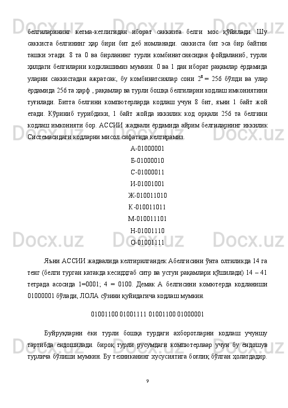 белгиларининг   кетма-кетлигидан   иборат   саккизта   белги   мос   қўйилади.   Шу
саккиста   белгининг   ҳар   бири   бит   деб   номланади.   саккиста   бит   эса   бир   байтни
ташки   этади.   8   та   0   ва   бирланинг   турли   комбинатсиясидан   фойдаланиб,   турли
ҳилдаги белгиларни кодклашимиз мумкин. 0 ва 1 дан иборат рақамлар ёрдамида
уларни   саккистадан   ажратсак,   бу   комбинатсиялар   сони   2 8
  =   256   бўлди   ва   улар
ёрдамида 256 та ҳарф , рақамлар ва турли бошқа белгиларни кодлаш имкониятини
туғилади.   Битта   белгини   компютерларда   кодлаш   учун   8   бит,   яъни   1   байт   жой
етади.   Кўриниб   турибдики,   1   байт   жойда   иккилик   код   орқали   256   та   белгини
кодлаш имконияти бор. АС C ИИ жадвали ёрдамида айрим белгиларнинг иккилик
Системасидаги кодларни мисол сифатида келтирамиз.
А-01000001
Б-01000010
C -01000011
И-01001001
Ж-010011010
К-010011011
М-010011101
Н-01001110
О-01001111
Яъни АС C ИИ жадвалида келтирилгандек Абелгисини ўнта олтиликда 14 га
тенг (белги турган катакда кесидҳгаб ситр ва устун рақамлари қўшилади) 14 – 41
тетрада   асосида   1=0001;   4   =   0100.   Демак   А   белгисини   комютерда   кодланиши
01000001 бўлади, ЛОЛА сўзини қуйидагича кодлаш мумкин.
01001100 01001111 01001100 01000001
Буйруқларни   ёки   турли   бошқа   турдаги   ахборотларни   кодлаш   учуншу
тартибда   ёндошилади.   бироқ   турли   русумдаги   компютерлаар   учун   бу   ёндошув
турлича бўлиши мумкин. Бу техниканинг хусусиятига боғлиқ бўлган ҳолатдадир.
9 