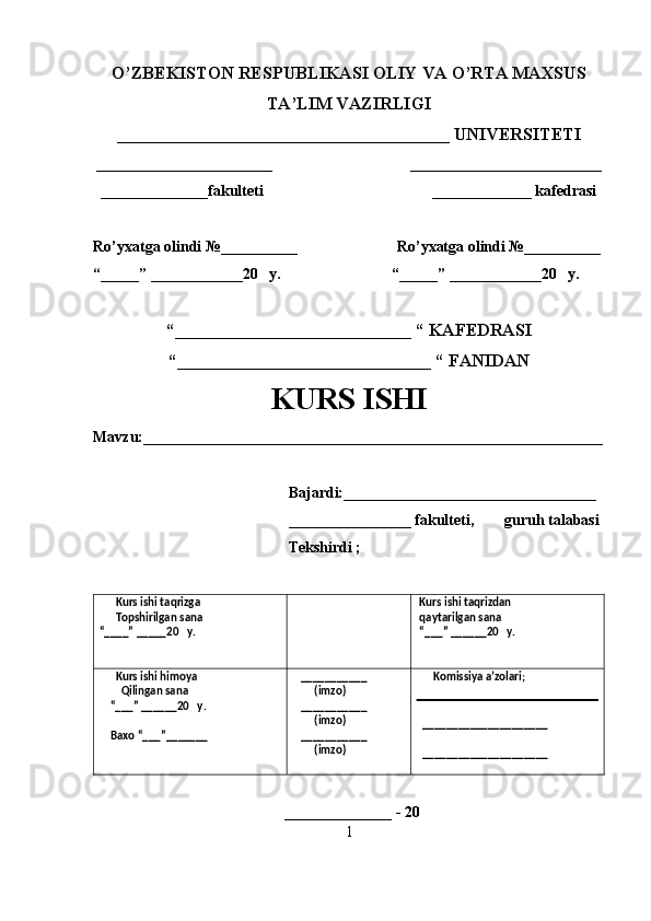 O’ZBEKISTON RESPUBLIKASI OLIY VA O’RTA MAXSUS
TA’LIM VAZIRLIGI
______________________________________ UNIVERSITETI
_______________________                                    _________________________
  ______________fakulteti                                            _____________ kafedrasi 
Ro’yxatga olindi №__________                          Ro’yxatga olindi №__________
“_____” ____________20   y.                             “_____” ____________20   y.
“___________________________ “ KAFEDRASI
“_____________________________ “ FANIDAN
KURS ISHI 
Mavzu:____________________________________________________________
                                                   Bajardi:_________________________________
                                                   ________________ fakulteti,        guruh talabasi 
                                                   Tekshirdi ;
      Kurs ishi taqrizga
      Topshirilgan sana 
“____” _____20   y.  Kurs ishi taqrizdan 
 qaytarilgan sana
 “___” ______20   y. 
      Kurs ishi himoya 
        Qilingan sana 
    “___” ______20   y.
    Baxo “___”_______    ___________
        (imzo)
   ___________
        (imzo)
   ___________
        (imzo)       Komissiya a’zolari;
  _____________________
  _____________________
 
                                                  ______________ - 20 
1
