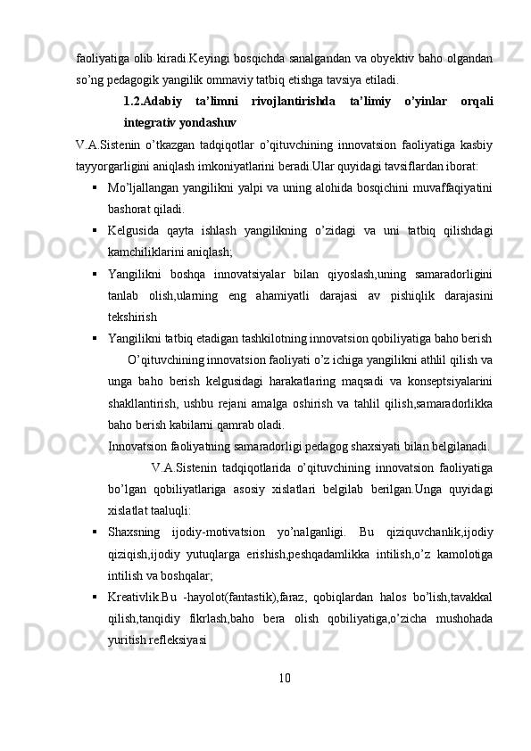 faoliyatiga olib kiradi.Keyingi bosqichda sanalgandan va obyektiv baho olgandan
so’ng pedagogik yangilik ommaviy tatbiq etishga tavsiya etiladi.
1.2.Adabiy   ta’limni   rivojlantirishda   ta’limiy   o’yinlar   orqali
integrativ yondashuv
V.A.Sistenin   o’tkazgan   tadqiqotlar   o’qituvchining   innovatsion   faoliyatiga   kasbiy
tayyorgarligini aniqlash imkoniyatlarini beradi.Ular quyidagi tavsiflardan iborat:
 Mo’ljallangan yangilikni yalpi va uning alohida bosqichini  muvaffaqiyatini
bashorat qiladi.
 Kelgusida   qayta   ishlash   yangilikning   o’zidagi   va   uni   tatbiq   qilishdagi
kamchiliklarini aniqlash;
 Yangilikni   boshqa   innovatsiyalar   bilan   qiyoslash,uning   samaradorligini
tanlab   olish,ularning   eng   ahamiyatli   darajasi   av   pishiqlik   darajasini
tekshirish
 Yangilikni tatbiq etadigan tashkilotning innovatsion qobiliyatiga baho berish
      O’qituvchining innovatsion faoliyati o’z ichiga yangilikni athlil qilish va
unga   baho   berish   kelgusidagi   harakatlaring   maqsadi   va   konseptsiyalarini
shakllantirish,   ushbu   rejani   amalga   oshirish   va   tahlil   qilish,samaradorlikka
baho berish kabilarni qamrab oladi.
Innovatsion faoliyatning samaradorligi pedagog shaxsiyati bilan belgilanadi.
                V.A.Sistenin   tadqiqotlarida   o’qituvchining   innovatsion   faoliyatiga
bo’lgan   qobiliyatlariga   asosiy   xislatlari   belgilab   berilgan.Unga   quyidagi
xislatlat taaluqli:
 Shaxsning   ijodiy-motivatsion   yo’nalganligi.   Bu   qiziquvchanlik,ijodiy
qiziqish,ijodiy   yutuqlarga   erishish,peshqadamlikka   intilish,o’z   kamolotiga
intilish va boshqalar;
 Kreativlik.Bu   -hayolot(fantastik),faraz,   qobiqlardan   halos   bo’lish,tavakkal
qilish,tanqidiy   fikrlash,baho   bera   olish   qobiliyatiga,o’zicha   mushohada
yuritish refleksiyasi
10 