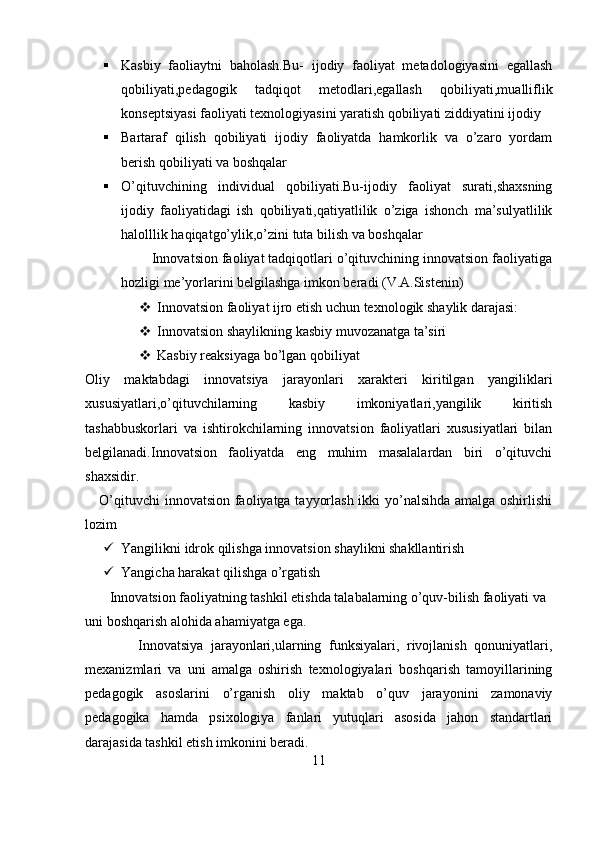  Kasbiy   faoliaytni   baholash.Bu-   ijodiy   faoliyat   metadologiyasini   egallash
qobiliyati,pedagogik   tadqiqot   metodlari,egallash   qobiliyati,mualliflik
konseptsiyasi faoliyati texnologiyasini yaratish qobiliyati ziddiyatini ijodiy
 Bartaraf   qilish   qobiliyati   ijodiy   faoliyatda   hamkorlik   va   o’zaro   yordam
berish qobiliyati va boshqalar
 O’qituvchining   individual   qobiliyati.Bu-ijodiy   faoliyat   surati,shaxsning
ijodiy   faoliyatidagi   ish   qobiliyati,qatiyatlilik   o’ziga   ishonch   ma’sulyatlilik
halolllik haqiqatgo’ylik,o’zini tuta bilish va boshqalar
        Innovatsion faoliyat tadqiqotlari o’qituvchining innovatsion faoliyatiga
hozligi me’yorlarini belgilashga imkon beradi (V.A.Sistenin) 
 Innovatsion faoliyat ijro etish uchun texnologik shaylik darajasi:
 Innovatsion shaylikning kasbiy muvozanatga ta’siri
 Kasbiy reaksiyaga bo’lgan qobiliyat
Oliy   maktabdagi   innovatsiya   jarayonlari   xarakteri   kiritilgan   yangiliklari
xususiyatlari,o’qituvchilarning   kasbiy   imkoniyatlari,yangilik   kiritish
tashabbuskorlari   va   ishtirokchilarning   innovatsion   faoliyatlari   xususiyatlari   bilan
belgilanadi.Innovatsion   faoliyatda   eng   muhim   masalalardan   biri   o’qituvchi
shaxsidir.
     O’qituvchi innovatsion faoliyatga tayyorlash ikki yo’nalsihda amalga oshirlishi
lozim
 Yangilikni idrok qilishga innovatsion shaylikni shakllantirish
 Yangicha harakat qilishga o’rgatish
       Innovatsion faoliyatning tashkil etishda talabalarning o’quv-bilish faoliyati va 
uni boshqarish alohida ahamiyatga ega.
              Innovatsiya   jarayonlari,ularning   funksiyalari,   rivojlanish   qonuniyatlari,
mexanizmlari   va   uni   amalga   oshirish   texnologiyalari   boshqarish   tamoyillarining
pedagogik   asoslarini   o’rganish   oliy   maktab   o’quv   jarayonini   zamonaviy
pedagogika   hamda   psixologiya   fanlari   yutuqlari   asosida   jahon   standartlari
darajasida tashkil etish imkonini beradi.
11