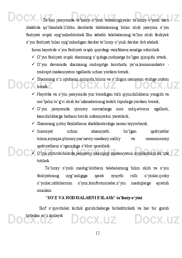 Ta’lim   jarayonida   ta’limiy   o’yinli   texnologiiyalar   ta’limiy   o’yinli   dars
shaklida   qo’llaniladi.Ushbu   darslarda   talabalarning   bilim   olish   jarayoni   o’yin
faoliyati   orqali   uyg’unlashtiriladi.Shu   sababli   talabalarning   ta’lim   olish   faoliyati
o’yin faoliyati bilan uyg’unlashgan darslar ta’limiy o’yinli darslar deb ataladi.
     Inson hayotida o’yin faoliyati orqali quyidagi vazifalarni amalga oshiriladi:
 O’yin faoliyati orqali shaxsning o’qishga,mehnatga bo’lgan qiziqishi ortadi;
 O’yin   davomida   shaxsning   muloqotga   kirishishi   ya’ni,kommunikativ   -
muloqot madaniyatini egallashi uchun yordam beradi;
 Shaxsning o’z iqtidorini,qiziqishi,bilimi va o’zligini namoyon etishga imkon
beradi
 Hayotda va o’yin jarayonida yuz beradigan turli qiyinchiliklarni yengish va
mo’ljalni to’g’ri olish ko’nikmalarining tarkib topishiga yordam beradi;
 O’yin   jarayonida   ijtimoiy   normalarga   mos   xulq-atvorni   egallash,
kamchiliklarga barham berish imkoniyatini yaratiladi;
 Shaxsning ijobiy fazilatlarini shakllantirishga zamin tayyorlaydi;
 Insoniyat   uchun   ahamiyatli   bo’lgan   qadriyatlar
tizimi,ayniqsa,ijtimoiy,ma’naviy-madaniy,milliy   va   umuminsoniy
qadriyatlarni o’rganishga e’tibor qaratiladi.
 O’yin ishtirokchilarda jamoaviy muloqoqt madaniyatini rivojlantirish ko’zda
tutiladi
      Ta’limiy   o’yinli   mashg’ulotlarni   talabalarning   bilim   olish   va   o’yin
faoliyatining   uyg’unligiga   qarab   syujetli   rolli   o’yinlar,ijodiy
o’yinlar,ishbilarmon   o’yini,konferensiyalar,o’yin   mashqlarga   ajratish
mumkin.
       “ SO‘Z VA HODISALARNI ESLASh” ta'limiy o‘yini  
Sinf   o‘quvchilari   kichik   guruhchalarga   birlashtiriladi   va   har   bir   guruh
bittadan so‘z tanlaydi. 
12