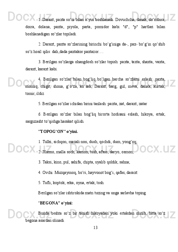 1. Daraxt, paxta so‘zi bilan o‘yin boshlanadi. Dovuchcha, danak, do‘mbira,
doira,   dolana,   paxta,   piyola,   parta,   pomidor   kabi   "d",   "p"   hartlari   bilan
boshlanadigan so‘zlar topiladi. 
2. Daraxt,  paxta so‘zlarining  birinchi   bo‘g‘iniga da-,  pax-   bo‘g‘in qo‘shib
so‘z hosil qilis: dali,dada paxtakor paxtazor..... 
3. Berilgan so‘zlarga ohangdosh so‘zlar topish: paxta, taxta, shaxta, vaxta,
daraxt, karaxt kabi. 
4.   Berilgan   so‘zlar   bilan   bog‘liq   bo‘lgan   barcha   so‘zlarni   eslash:   paxta,
momiq,   chigit,   shona,   g‘o‘za,   ko‘sak;   Daraxt,   barg,   gul,   meva,   danak,   kurtak,
tomir, ildiz 
5. Berilgan so‘zlar ichidan birini tanlash: paxta, xat, daraxt, xatar 
6.   Berilgan   so‘zlar   bilan   bog‘liq   birorta   hodisani   eslash,   hikoya,   ertak,
sarguzasht to‘qishga harakat qilish. 
"TOPOG‘ON" o‘yini.  
1. Tulki, sichqon, mazali non, dush, qochdi, dum, yong‘oq; 
2. Xurmo, malla soch, kamon, tush, afsus, daryo, osmon; 
3. Taksi, kino, pul, sahifa, chipta, uyalib qoldik, sahna; 
4. Ovchi. Muzqaymoq, bo‘ri, hayvonot bog‘i, qafas, daraxt: 
5. Tufli, koptok, erka, oyna, ertak, tosh. 
Berilgan so‘zlar ishtirokida matn tuzing va unga sarlavha toping. 
“ BEGONA” o‘yini:  
Bunda   beshta   so‘z   bir   tanish   hikoyadan   yoki   ertakdan   olinib,   bitta   so‘z
begona asardan olinadi. 
13
