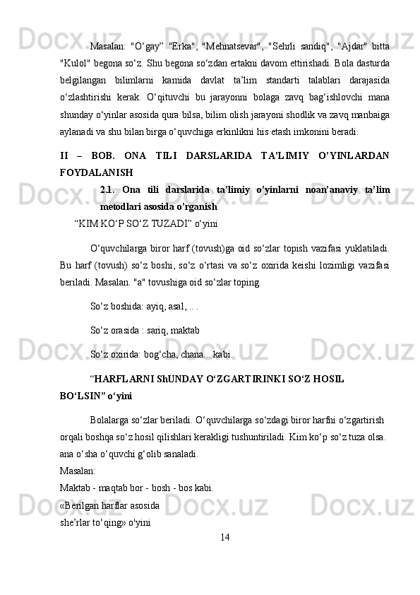 Masalan:   "O‘gay”   "Erka",   "Mehnatsevar",   "Sehrli   sandiq",   "Ajdar"   bitta
"Kulol" begona so‘z. Shu begona so‘zdan ertakni davom ettirishadi. Bola dasturda
belgilangan   bilimlarni   kamida   davlat   ta’lim   standarti   talablari   darajasida
o‘zlashtirishi   kerak.   O‘qituvchi   bu   jarayonni   bolaga   zavq   bag‘ishlovchi   mana
shunday o‘yinlar asosida qura bilsa, bilim olish jarayoni shodlik va zavq manbaiga
aylanadi va shu bilan birga o‘quvchiga erkinlikni his etash imkonini beradi. 
II   –   BOB.   ONA   TILI   DARSLARIDA   TA’LIMIY   O’YINLARDAN
FOYDALANISH
2.1.   Ona   tili   darslarida   ta’limiy   o’yinlarni   noan’anaviy   ta’lim
metodlari asosida o’rganish 
       “KIM KO‘P SO‘Z TUZADI” o‘yini 
O‘quvchilarga biror harf (tovush)ga oid so‘zlar topish vazifasi yuklatiladi.
Bu   harf   (tovush)   so‘z   boshi,   so‘z   o‘rtasi   va   so‘z   oxirida   keishi   lozimligi   vazifasi
beriladi. Masalan. "a" tovushiga oid so‘zlar toping. 
So‘z boshida: ayiq, asal,... . 
So‘z orasida : sariq, maktab 
So‘z oxirida: bog‘cha, chana... kabi. 
“ HARFLARNI ShUNDAY O‘ZGARTIRINKI   SO‘Z HOSIL 
BO‘LSIN” o‘yini  
Bolalarga so‘zlar beriladi. O‘quvchilarga so‘zdagi biror harfni o‘zgartirish 
orqali boshqa so‘z hosil qilishlari kerakligi tushuntiriladi. Kim ko‘p so‘z tuza olsa. 
ana o‘sha o‘quvchi g‘olib sanaladi. 
Masalan: 
Maktab - maqtab bor - bosh - bos kabi. 
«Berilgan harflar asosida 
she’rlar to‘qing» o'yini 
14