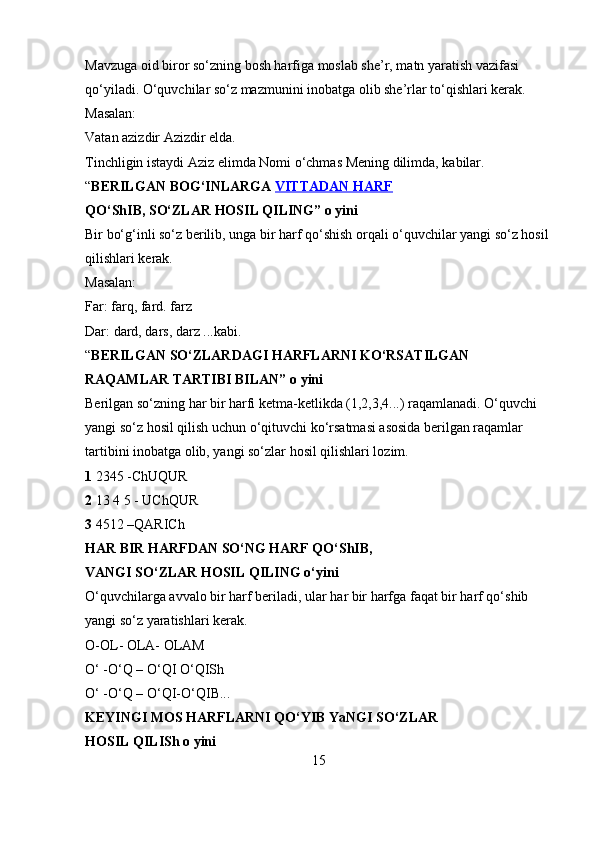 Mavzuga oid biror so‘zning bosh harfiga moslab she’r, matn yaratish vazifasi 
qo‘yiladi. O‘quvchilar so‘z mazmunini inobatga olib she’rlar to‘qishlari kerak. 
Masalan: 
Vatan azizdir Azizdir elda. 
Tinchligin istaydi Aziz elimda Nomi o‘chmas Mening dilimda, kabilar. 
“ BERILGAN BOG‘INLARGA  VITTADAN HARF  
QO‘ShIB, SO‘ZLAR HOSIL QILING” o yini  
Bir bo‘g‘inli so‘z berilib, unga bir harf qo‘shish orqali o‘quvchilar yangi so‘z hosil 
qilishlari kerak. 
Masalan: 
Far: farq, fard. farz 
Dar: dard, dars, darz ...kabi. 
“ BERILGAN SO‘ZLARDAGI HARFLARNI KO‘RSATILGAN  
RAQAMLAR TARTIBI BILAN” o yini  
Berilgan so‘zning har bir harfi ketma-ketlikda (1,2,3,4...) raqamlanadi. O‘quvchi 
yangi so‘z hosil qilish uchun o‘qituvchi ko‘rsatmasi asosida berilgan raqamlar 
tartibini inobatga olib, yangi so‘zlar hosil qilishlari lozim. 
1  2345 -ChUQUR 
2  13 4 5 - UChQUR 
3  4512 –QARICh 
HAR BIR HARFDAN SO‘NG HARF QO‘ShIB,  
VANGI SO‘ZLAR HOSIL QILING o‘yini  
O‘quvchilarga avvalo bir harf beriladi, ular har bir harfga faqat bir harf qo‘shib 
yangi so‘z yaratishlari kerak. 
O-OL- OLA- OLAM 
O‘ -O‘Q – O‘QI O‘QISh 
O‘ -O‘Q – O‘QI-O‘QIB... 
KEYINGI MOS HARFLARNI QO‘YIB YaNGI SO‘ZLAR 
HOSIL QILISh o yini  
15