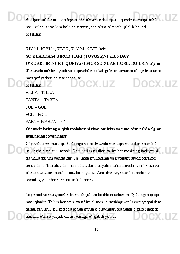 Berilgan so‘zlarni, oxiridagi harfni o‘zgartirish orqali o‘quvchilar yangi so‘zlar 
hosil qiladilar va kim ko‘p so‘z tuzsa, ana o‘sha o‘quvchi g‘olib bo‘ladi. 
Masalan: 
KIYIN - KIYISh, KIYIK, Kl YIM, KIYIB kabi. 
SO‘ZLARDAGI BIROR HARF(TOVUSh)NI ShUNDAY  
O‘ZGARTIRINGKI, QOFIYaSI MOS SO‘ZLAR HOSIL BO‘LSIN o’yini  
0’qituvchi so‘zlar aytadi va o‘quvchilar so‘zdagi biror tovushni o‘zgartirib unga 
mos qofiyadosh so‘zlar topadilar. 
Masalan: 
PILLA - T1LLA, 
PAXTA – TAXTA, 
PUL – GUL, 
POL – MOL, 
PARTA-MARTA....kabi 
O‘quvchilarining o‘qish malakasini rivojlantirish va nutq o‘stirishda ilg‘or 
usullardan foydalanish  
O‘quvchilarni mustaqil fikrlashga yo‘naltiruvchi mantiqiy metodlar, interfaol 
usullarda o‘z aksini topadi. Dars berish usullari ta'lim beruvchining faoliyatini 
tashkiIlashtirish vositasidir. Ta’limga muhokama va rivojlantiruvchi xarakter 
beruvchi, ta’lim oluvchilarni mahsuldor faoliyatini ta’minlovchi dars berish va 
o‘qitish usullari interfaol usullar deyiladi. Ana shunday interfaol metod va 
texnologiyalardan namunalar keltiramiz: 
Taqdimot va muzyorarlar bu mashg'ulotni boshlash uchun mo‘ljallangan qisqa 
mashqlardir. Ta'lim beruvchi va ta'lim oluvchi o‘rtasidagi «to‘siq»ni yoqotishga 
qaratilgan usul. Bu metod asosida guruh o‘quvchilari orasidagi o‘zaro ishonch, 
hurmat, o‘zaro yaqinlikni his etishga o‘rgatish yotadi. 
16 