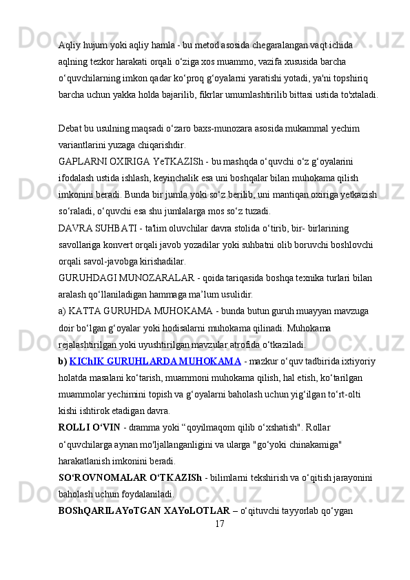 Aqliy hujum yoki aqliy hamla - bu metod asosida chegaralangan vaqt ichida 
aqlning tezkor harakati orqali o‘ziga xos muammo, vazifa xususida barcha 
o‘quvchilarning imkon qadar ko‘proq g‘oyalarni yaratishi yotadi, ya'ni topshiriq 
barcha uchun yakka holda bajarilib, fikrlar umumlashtirilib bittasi ustida to'xtaladi.
Debat bu usulning maqsadi o‘zaro baxs-munozara asosida mukammal yechim 
variantlarini yuzaga chiqarishdir. 
GAPLARNI OXIRIGA YeTKAZISh - bu mashqda o‘quvchi o‘z g‘oyalarini 
ifodalash ustida ishlash, keyinchalik esa uni boshqalar bilan muhokama qilish 
imkonini beradi. Bunda bir jumla yoki so‘z berilib, uni mantiqan oxiriga yetkazish 
so‘raladi, o‘quvchi esa shu jumlalarga mos so‘z tuzadi. 
DAVRA SUHBATI - ta'lim oluvchilar davra stolida o‘tirib, bir- birlarining 
savollariga konvert orqali javob yozadilar yoki suhbatni olib boruvchi boshlovchi 
orqali savol-javobga kirishadilar. 
GURUHDAGI MUNOZARALAR - qoida tariqasida boshqa texnika turlari bilan 
aralash qo‘llaniladigan hammaga ma’lum usulidir. 
a) KATTA GURUHDA MUHOKAMA - bunda butun guruh muayyan mavzuga 
doir bo‘lgan g‘oyalar yoki hodisalarni muhokama qilinadi. Muhokama 
rejalashtirilgan yoki uyushtirilgan mavzular atrofida o‘tkaziladi. 
b)  KIChIK GURUHLARDA MUHOKAMA  - mazkur o‘quv tadbirida ixtiyoriy 
holatda masalani ko‘tarish, muammoni muhokama qilish, hal etish, ko‘tarilgan 
muammolar yechimini topish va g‘oyalarni baholash uchun yig‘ilgan to‘rt-olti 
kishi ishtirok etadigan davra. 
ROLLI O‘VIN  - dramma yoki “qoyilmaqom qilib o‘xshatish". Rollar 
o‘quvchilarga aynan mo'ljallanganligini va ularga "go‘yoki chinakamiga" 
harakatlanish imkonini beradi. 
SO‘ROVNOMALAR O‘TKAZISh  - bilimlarni tekshirish va o‘qitish jarayonini 
baholash uchun foydalaniladi. 
BOShQARILAYoTGAN XAYoLOTLAR  – o‘qituvchi tayyorlab qo‘ygan 
17 