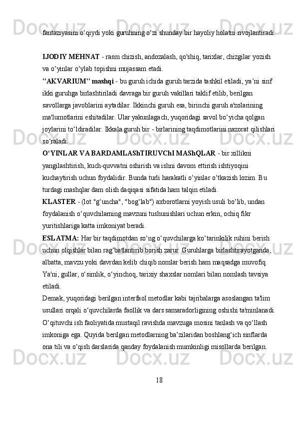 fantaziyasini o‘qiydi yoki guruhning o‘zi shunday bir hayoliy holatni rivojlantiradi.
IJODIY MEHNAT  - rasm chizish, andozalash, qo'shiq, tarixlar, chizgilar yozish 
va o‘yinlar o‘ylab topishni mujassam etadi. 
"AKVARIUM" mashqi  - bu guruh ichida guruh tarzida tashkil etiladi, ya’ni sinf 
ikki guruhga birlashtiriladi davraga bir guruh vakillari taklif etilib, berilgan 
savollarga javoblarini aytadilar. Ikkinchi guruh esa, birinchi guruh a'zolarining 
ma'lumotlarini eshitadilar. Ular yakunlagach, yuqoridagi savol bo‘yicha qolgan 
joylarini to‘ldiradilar. Ikkala guruh bir - birlarining taqdimotlarini nazorat qilishlari
so‘raladi. 
O‘YINLAR VA BARDAMLAShTIRUVChI MAShQLAR  - bir xillikni 
yangilashtirish, kuch-quvvatni oshirish va ishni davom ettirish ishtiyoqini 
kuchaytirish uchun foydalidir. Bunda turli harakatli o‘yinlar o‘tkazish lozim. Bu 
turdagi mashqlar dam olish daqiqasi sifatida ham talqin etiladi. 
KLASTER  - (lot."g‘uncha", "bog‘lab") axborotlarni yoyish usuli bo‘lib, undan 
foydalanish o‘quvchilarning mavzuni tushunishlari uchun erkin, ochiq fikr 
yuritishlariga katta imkoniyat beradi. 
ESLATMA:  Har bir taqdimotdan so‘ng o‘quvchilarga ko‘tarinkilik ruhini berish 
uchun olqishlar bilan rag‘batlantirib borish zarur. Guruhlarga birlashtirayotganda, 
albatta, mavzu yoki davrdan kelib chiqib nomlar berish ham maqsadga muvofiq. 
Ya'ni, gullar, o‘simlik, o‘yinchoq, tarixiy shaxslar nomlari bilan nomlash tavsiya 
etiladi. 
Demak, yuqoridagi berilgan interfaol metodlar kabi tajribalarga asoslangan ta'lim 
usullari orqali o‘quvchilarda faollik va dars samaradorligining oshishi ta'minlanadi.
O‘qituvchi ish faoliyatida mustaqil ravishda mavzuga mosini tanlash va qo‘llash 
imkoniga ega. Quyida berilgan metodlarning ba’zilaridan boshlang‘ich sinflarda 
ona tili va o‘qish darslarida qanday foydalanish mumkinligi misollarda berilgan. 
18 