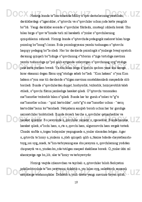 Hozirgi kunda ta lim sohasida Milliy o quv dasturlarining yaratilishi, ‟ ‟
darsliklardagi o zgarishlar, o qituvchi va o quvchilar uchun juda katta yangilik 	
‟ ‟ ‟
bo ldi. Yangi darsliklar asosida o quvchilar fikrlashi, mustaqil ishlashi kerak. Shu 	
‟ ‟
bilan birga o quv ta limida turli xil harakatli o yinlar o quvchilarning 	
‟ ‟ ‟ ‟
qiziqishlarini oshiradi. Hozirgi kunda o qituvchida pedagogik mahorat bilan birga 	
‟
psixolog bo lmog i lozim. Bola psixologiyasini yaxshi tushungan o qituvchi 	
‟ ‟ ‟
haqiqiy pedagog bo la oladi. Har bir darslarda psixologik o yinlarga bvaqt ajratish	
‟ ‟
darsning qiziqarli bo lishiga o quvchining e tiborini o ziga tortishga mavzuni 
‟ ‟ ‟ ‟
yaxshi tushinishga qo pol qilib aytganda uxlayotgan o quvchining uyg otishga 
‟ ‟ ‟
juda katta yordam beradi. Va shu bilan birga o quvchi qachon yana shu darsga 	
‟
kirar ekanmiz degan fikrni uyg otishga sabab bo ladi. “Kim hakam” o yini Kim 	
‟ ‟ ‟
hakam o yini ona tili darslarida o tilgan mavzuni mustahkamlash maqsadida olib 	
‟ ‟
boriladi. Bunda o quvchilardan diqqat, hushyorlik, tezkorlik, hozirjavoblik talab 	
‟
etiladi, o quvchi fikrini jamlashga harakat qiladi. O qituvchi tomonidan 	
‟ ‟
ma lumotlar tezkorlik bilan o qiladi. Bunda har bir guruh a zolari to g ri 	
‟ ‟ ‟ ‟ ‟
ma lumotlar uchun - “qizil kartochka”, noto g ri ma lumotlar uchun - “sariq 
‟ ‟ ‟ ‟
kartochka”larini ko tarishadi. Natijalarni aniqlab borish uchun har bir guruhga 	
‟
nazoratchilar biriktiriladi. Bunda deyarli barcha o„quvchilar qatnashadilar va 
harakat qiladilar. Bu jarayonda o„quvchilar nimadir o„rganadilar. Bunda hamma 
harakat qiladi, a lochi ham, o„rta o„quvchi ham, ulgurmovchi ham sergak tortadi. 	
‟
Chunki sinfda o„tirgan bolajonlar yaqinginada o„yinlar olamidan kelgan. Agar 
o„qituvchi ta`limiy o„yinlarni o„ylab qiziqarli qilib o„tkazsa bolada «hayratlanish»
tuyg„usi uyg„onadi, ta lim-tarbiyaning ana shu jarayoni o„quvchilarning yodidan 	
‟
chiqmaydi va o„yindan ko„zda tutilgan maqsad shakllana boradi. O„yinlar ikki xil 
ahamiyatga ega bo„lib, ular ta limiy va tarbiyaviydir.	
‟
Hozirgi vaqtda izlanuvchan va tajribali o„qituvchilar bilish faoliyatini 
jadallashtirishda ta lim jarayonini didaktik o„yin bilan uyg„unlashtirib samarali 	
‟
natijalarga erishmoqdalar. Didaktik o„yinli dastur yangi mavzuni bayon qilish, 
19