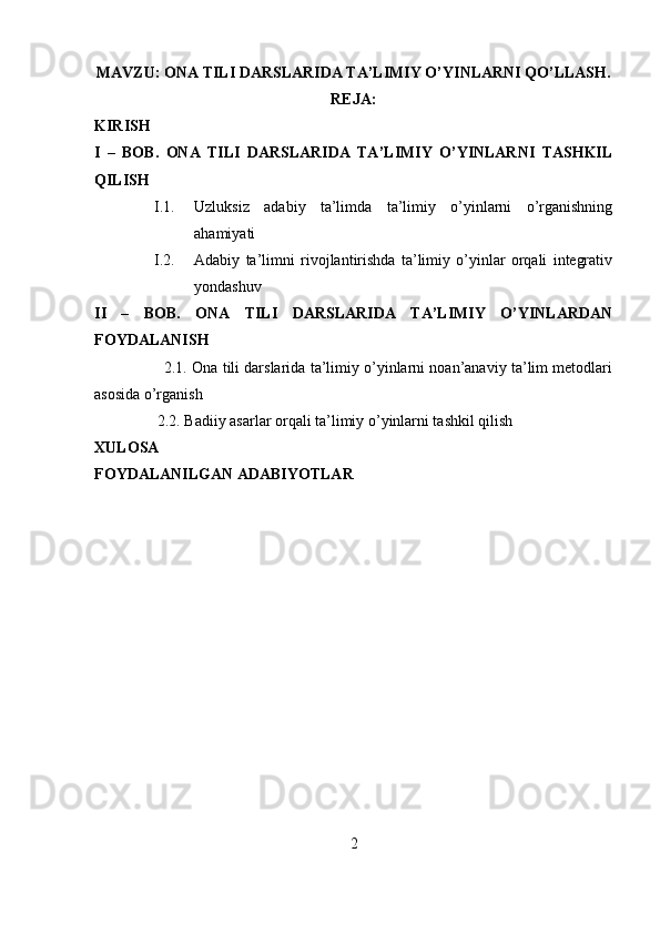 MAVZU: ONA TILI DARSLARIDA TA’LIMIY O’YINLARNI QO’LLASH.
REJA:
KIRISH
I   –   BOB.   ONA   TILI   DARSLARIDA   TA’LIMIY   O’YINLARNI   TASHKIL
QILISH
I.1. Uzluksiz   adabiy   ta’limda   ta’limiy   o’yinlarni   o’rganishning
ahamiyati
I.2. Adabiy   ta’limni   rivojlantirishda   ta’limiy   o’yinlar   orqali   integrativ
yondashuv
II   –   BOB.   ONA   TILI   DARSLARIDA   TA’LIMIY   O’YINLARDAN
FOYDALANISH
                2.1. Ona tili darslarida ta’limiy o’yinlarni noan’anaviy ta’lim metodlari
asosida o’rganish 
2.2. Badiiy asarlar orqali ta’limiy o’yinlarni tashkil qilish
XULOSA
FOYDALANILGAN ADABIYOTLAR
2
