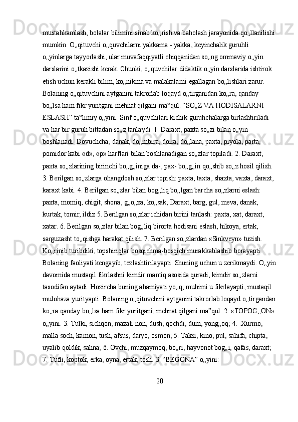 mustahkamlash, bolalar bilimini sinab ko„rish va baholash jarayonida qo„llanilishi 
mumkin. O„qituvchi o„quvchilarni yakkama - yakka, keyinchalik guruhli 
o„yinlarga tayyorlashi, ular muvafaqqiyatli chiqqanidan so„ng ommaviy o„yin 
darslarini o„tkazishi kerak. Chunki, o„quvchilar didaktik o„yin darslarida ishtirok 
etish uchun kerakli bilim, ko„nikma va malakalarni egallagan bo„lishlari zarur. 
Bolaning o„qituvchini aytganini takrorlab loqayd o„tirganidan ko„ra, qanday 
bo„lsa ham fikr yuritgani mehnat qilgani ma qul. “SO„Z VA HODISALARNI ‟
ESLASH” ta limiy o„yini. Sinf o„quvchilari kichik guruhchalarga birlashtiriladi 	
‟
va har bir guruh bittadan so„z tanlaydi. 1. Daraxt, paxta so„zi bilan o„yin 
boshlanadi. Dovuchcha, danak, do„mbira, doira, do„lana, paxta, piyola, parta, 
pomidor kabi «d», «p» harflari bilan boshlanadigan so„zlar topiladi. 2. Daraxt, 
paxta so„zlarining birinchi bo„g„iniga da-, pax- bo„g„in qo„shib so„z hosil qilish. 
3. Berilgan so„zlarga ohangdosh so„zlar topish: paxta, taxta, shaxta, vaxta, daraxt, 
karaxt kabi. 4. Berilgan so„zlar bilan bog„liq bo„lgan barcha so„zlarni eslash: 
paxta, momiq, chigit, shona, g„o„za, ko„sak; Daraxt, barg, gul, meva, danak, 
kurtak, tomir, ildiz 5. Berilgan so„zlar ichidan birini tanlash: paxta, xat, daraxt, 
xatar. 6. Berilgan so„zlar bilan bog„liq birorta hodisani eslash, hikoya, ertak, 
sarguzasht to„qishga harakat qilish. 7. Berilgan so„zlardan «Sinkveyn» tuzish. 
Ko„rinib turibdiki, topshiriqlar bosqichma-bosqich murakkablashib borayapti. 
Bolaning faoliyati kengayib, tezlashtirilayapti. Shuning uchun u zerikmaydi. O„yin
davomida mustaqil fikrlashni kimdir mantiq asosida quradi, kimdir so„zlarni 
tasodifan aytadi. Hozircha buning ahamiyati yo„q, muhimi u fikrlayapti, mustaqil 
mulohaza yurityapti. Bolaning o„qituvchini aytganini takrorlab loqayd o„tirgandan
ko„ra qanday bo„lsa ham fikr yuritgani, mehnat qilgani ma qul. 2. «TOPOG„ON» 	
‟
o„yini. 3. Tulki, sichqon, mazali non, dush, qochdi, dum, yong„oq; 4. .Xurmo, 
malla soch, kamon, tush, afsus, daryo, osmon; 5. Taksi, kino, pul, sahifa, chipta, 
uyalib qoldik, sahna; 6. Ovchi, muzqaymoq, bo„ri, hayvonot bog„i, qafas, daraxt; 
7. Tufli, koptok, erka, oyna, ertak, tosh. 3. “BEGONA” o„yini: 
20 